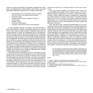 40 · ARTECONTEXTO · DOSSIER
modo en que este conocimiento se organiza, propiciando las inicia-
tivas y las colaboraciones institucionales a gran escala. Los temas
representan tendencias a largo plazo en la cultura y la sociedad:
ò Sostenibilidad tanto en los enfoques del arte y el diseño
como en la cultura y las prácticas de la institución.
ò Diversidad cultural.
ò Contribuir a la innovación tecnológica, incluyendo
el futuro digital.
ò Bienestar y salud.
ò Experiencia interdisciplinar.
ò Liderazgo y desarrollo de una ética contemporánea.
El plan estratégico adopta una posición que históricamente ha
sido menos habitual en Canadá y los Estados Unidos que en el Reino
Unido, India y algunos países europeos. Trabajamos para hacer de
nuestra institución un centro de investigación, tanto en las áreas dis-
ciplinares del arte, el diseño, las ciencias sociales y las humanidades,
como en la colaboración con otras instituciones, sectores y formas de
conocimiento. Esto se traduce en que el OCAD trabaja actualmente
con investigadores de las ciencias de la salud para analizar los patro-
nes de uso de los recursos sanitarios y el ﬂujo de los servicios; con
ingenieros en el desarrollo de tecnologías de sensores para promover
la biodiversidad; con ingenieros de telefonía móvil y compañías de
servicios en un sistema de juegos y de contenido para los teléfonos;
con analistas de negocios para comprender la transformación de los
métodos de publicidad. Son numerosos y signiﬁcativos los ejemplos
surgidos en tan sólo dos años, desde que decidimos abrir nuestras
puertas institucionales a la investigación.
Considera este plan estratégico que las universidades del siglo
XXI deben estar fuertemente conectadas con una comunidad más
grande, tanto a nivel local como global. En Toronto, el foco cultural
de habla inglesa más importante del país y una de las comunidades
con mayor diversidad étnica en el mundo, esto abre fantásticas po-
sibilidades, además de numerosos retos. Nos aseguramos de que
la contratación del profesorado, los servicios de asistencia y los
programas tengan en cuenta dicha diversidad. Asimismo estamos
creando programas destinados a alcanzar a la población aborigen
que se encuentra en las áreas circundantes. Esto implica una gran
inversión de recursos y un cambio cultural en el seno de la insti-
tución.
Esta nueva posición signiﬁca que el OCAD no sólo opera como
una universidad sino también como un central cultural y un foco in-
telectual. Estamos colaborando con centros e instituciones interna-
cionales y locales, celebrando eventos o conferencias, y situándonos
en el centro mismo de la escena cultural local. Un ejemplo es la Nuit
Blanche de Toronto, un evento que moviliza a cientos de miles de
participantes, y en el cual nuestra institución actúa como una de las
sedes principales –lo cual no formaba parte de la cultura institucional
hasta hace muy poco4
–.
Pero más allá de esto, intentamos transformarnos en una insti-
tución que tiene la mirada puesta en el futuro, mientras hace todo lo
posible por comprometer a la generación actual de estudiantes en el
fortalecimiento y la mejora del OCAD de hoy en día. Esto signiﬁca que
cada día conﬁamos más en los foros presenciales, para discutir ideas
y temas que afectan a los estudiantes, que en la participación a través
de las tecnologías. El equilibrio entre las previsiones, un entorno de
aprendizaje riguroso y exigente, y el compromiso presente de estu-
diantes y profesorado, determinará el éxito o el fracaso de muchas
de estas ideas –para nuestra universidad y para aquellas que intentan
ponerse al día en sus enfoques–. Lo cierto es que debemos ser inclu-
yentes, ofrecer un contexto de conocimientos mucho más amplio que
el que era tradicional en las escuelas, universidades e instituciones de
arte y diseño, y encontrar un equilibrio entre la práctica y el análisis.
Ÿ Sara Diamond es presidenta del Ontario College of Art & Design, una
institución especializada en programas de pregrado y postgrado asociada
a la Universidad de Toronto, Canadá. Diamond es también investigadora
de software y diseñadora, además de artista de nuevos medios y perfor-
mance. Ha escrito textos académicos sobre la historia del arte tecnoló-
gico y medial.
NOTAS
1.- Chicago, J. (2007) www.judychicago.com (Septiembre de 2007).
2.- Weiner, L. (2006) www.guggenheimcollection.org/site/artist_bio_162A.html (Sep-
tiembre de 2007)
3.- Consultar www.ocad.ca (2007) para ver todo el plan.
4.- Scotiabank Nuit Blanche www.scotiabanknuitblanche.ca (ultimo acceso en
diciembre de 2007).
 