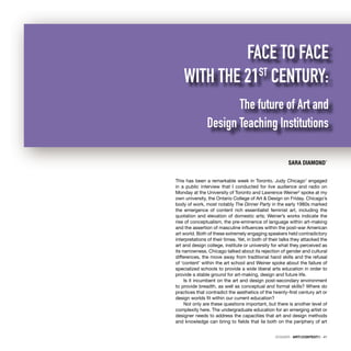 DOSSIER · ARTECONTEXTO · 41
This has been a remarkable week in Toronto. Judy Chicago1
engaged
in a public interview that I conducted for live audience and radio on
Monday at the University of Toronto and Lawrence Weiner2
spoke at my
own university, the Ontario College of Art & Design on Friday. Chicago’s
body of work, most notably The Dinner Party in the early 1980s marked
the emergence of content rich essentialist feminist art, including the
quotation and elevation of domestic arts; Weiner’s works indicate the
rise of conceptualism, the pre-eminence of language within art-making
and the assertion of masculine inﬂuences within the post-war American
art world. Both of these extremely engaging speakers held contradictory
interpretations of their times. Yet, in both of their talks they attacked the
art and design college, institute or university for what they perceived as
its narrowness. Chicago talked about its rejection of gender and cultural
differences, the move away from traditional hand skills and the refusal
of ‘content’ within the art school and Weiner spoke about the failure of
specialized schools to provide a wide liberal arts education in order to
provide a stable ground for art-making, design and future life.
Is it incumbent on the art and design post-secondary environment
to provide breadth, as well as conceptual and formal skills? Where do
practices that contradict the aesthetics of the twenty-ﬁrst century art or
design worlds ﬁt within our current education?
Not only are these questions important, but there is another level of
complexity here. The undergraduate education for an emerging artist or
designer needs to address the capacities that art and design methods
and knowledge can bring to ﬁelds that lie both on the periphery of art
SARA DIAMOND*
FACE TO FACE
WITH THE 21ST
CENTURY:
The future of Art and
Design Teaching Institutions
 