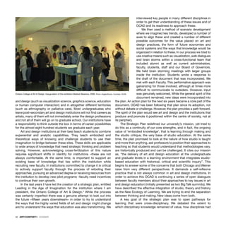 42 · ARTECONTEXTO · DOSSIER
and design (such as visualization science, graphics science, education
or human computer interaction) and in altogether different territories
(such as ethnography or palliative care). Most undergraduates who
leave post-secondary art and design institutions will not ﬁnd careers as
artists, many of them will not immediately enter the design professions
and not all of them will go on to graduate school. Our institutions have
a responsibility to think outside the box in terms of career possibilities
for the almost eight hundred students we graduate each year.
Art and design institutions at their best teach students to combine
experiential and analytic capabilities. They teach embodied and
theoretical ways of knowing and challenge students to use their
imagination to bridge between these sites. These skills are applicable
to wide arrays of knowledge that need strategic thinking and problem
solving. However, acknowledging cross-fertilization of this nature
requires signiﬁcant shifts in identity for institutions –these are not
always comfortable. At the same time, is important to support an
existing base of knowledge that lies within the institution while
recruiting new faculty. In institutions committed to change it is critical
to actively support faculty through the process of retooling their
approaches, pursuing an advanced degree or receiving resources from
the institution to develop new pilot programs –faculty need incentives
to continue their own growth.
In the last years I have led the creation of a strategic plan, entitled
Leading in the Age of Imagination for the institution where I am
president, the Ontario College of Art & Design.3
While the process
was certainly imperfect there was a genuine attempt to look out into
the future –ﬁfteen years downstream– in order to try to understand
the ways that the highly varied ﬁelds of art and design might change
and to understand the ways that education was also transforming. We
interviewed key people in many different disciplines in
order to get their understanding of these issues and of
OCAD and its readiness to approach these.
We then used a method of scenario development
where we imagined key trends, developed a number of
axes to align these and created a number of different
possible outcomes for the value placed on art and
design practices, the form of future economies and
social systems and the ways that knowledge would be
organized in relation to these. In our process we tried to
use creative means such as visualization, web dialogues
and brain storms within a cross-functional team that
included alumni as well as current administrators,
faculty, students, staff and our Board of Governors.
We held brain storming meetings with larger groups
inside the institution. Students wrote a response to
the draft of the document that was incorporated. We
met with each Faculty. This performative approach was
galvanizing for those involved, although at times more
difﬁcult to communicate to outsiders. However, input
was genuinely welcomed. While the general spirit of the
document remained, new ideas were incorporated into
the plan. An action plan for the next six years became a core part of the
document. OCAD has been following that plan since its adoption, not
without debate or challenge. However, the plan provides a path forward.
The spirit of the plan would see art and design and the institutions that
produce and promote it positioned within the centre of society, not at
its periphery.
The Strategic Plan redeﬁned our university’s mission, yet tried to
do this as a continuity of our core strengths, and in fact, the ongoing
value of ‘embodied knowledge’, that is learning through making and
the studio critique, the very base of studio education. At the same
time, the plan promised to look at the nature of how studio is taught
and more than anything, ask professors to position their approaches to
teaching so that students would understand that methodologies vary,
are historically produced and can be challenged. It cites our mission
as, “the delivery of art and design education at the undergraduate
and graduate levels in a learning environment that integrates studio-
based education with historical, critical and scientiﬁc inquiry”. This
begins to answer some of the concerns that both Chicago and Weiner
raise from very different perspectives. It demands a self-reﬂexive
practice that is not always common in art and design institutions. In
order to achieve this OCAD is continuing a series of open dialogues
between faculty members about their approaches to key issues in art
and design education (initially presented as two Big Talk summits). We
have described the effective integration of studio, theory and history
as the New Ecology of Learning. We are trying to end the separation
between thinking and making. New ideas come from both.
A key goal of the strategic plan was to open pathways for
learning that were cross-disciplinary. We debated the extent to
which disciplinary knowledge remained of value, how disciplines had
Ontario College of Art & Design. Inauguration of the exhibition Marked Absence, 2006. Photo: Angela Buono. Courtesy: OCAD
 