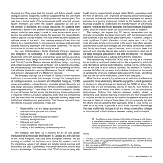 DOSSIER · ARTECONTEXTO · 43
changed and they ways that the current and future equally needs
dialogues across disciplines. Evidence suggested that the once hard
lines between art and design, art and architecture, are disrupted. This
was true in some parts of the professional world, amongst younger
faculty members and within the student population as well as in
the context of exhibition and critical discourse. Art students were
interested in some of the problem-solving approaches of design and
design students were eager to work in more experimental ways or
borrow the aesthetics of art-making. For example, the Design faculty
offers a popular course entitled Think Tank where students and faculty
address issues in the world, from creating energy efﬁcient low cost
lighting for a neighborhood, to developing a campaign and approach
towards replacing Styrofoam with recyclable containers. This course
is attractive to students in the Art faculty as well.
Our new Interdisciplinary Studio Graduate Program expresses
this integration of knowledge. It is cross-disciplinary and allows
students to work with sciences, engineering, social science, as well as
concentrate in art or design or combine art and design. Our Curatorial
and Critical Practice Masters stresses exhibition design, producing
and entrepreneurial skills as well as literacy and curatorial knowledge.
We are developing a new media degree with an engineering university
that will allow students to pursue a Masters of Fine Art in Design, Art,
and an MA in Management or a Masters of Science.
The strategic plan lays out a number of values to which the entire
institution is accountable that emerged through the foresight work
of building scenarios, our research and attendant dialogues, “OCAD
values accessibility, cultural diversity, equitable global citizenship, art
and design advocacy, aesthetic and formal excellence, sustainability
and entrepreneurship.” These ideas in the mission correspond closely
to a set of themes that cut across the disciplinary divides and provide
a means to rethink curriculum categories, both what we are teaching
and the ways that this knowledge is organized, allowing large-scale
institutional initiatives and partnerships. The themes represent long-
term trends in culture and society. These are:
ò Sustainability in art and design approaches
and institutional practices and culture;
ò Cultural diversity;
ò Contributing to technological innovation,
including the digital future;
ò Wellness and health;
ò Cross-disciplinary experience; and
ò Leading in and developing contemporary ethics.
The strategic plan takes up a position for an art and design
institution that is historically less frequent in Canada and the USA than
in the United Kingdom, India and some European contexts. We are
working to position our institution as a centre for research, both in
the disciplinary areas of art, design and related social sciences and
humanities, but also in partnership with other institutions, sectors and
forms of knowledge. This has meant that OCAD is now working with
health science researchers to analyze patient facility use patterns and
the ﬂow of services, with engineers developing sensor technologies
to promote biodiversity, with mobile telephone engineers and service
providers on a gaming engine and content for the mobile phone, with
business analysts to understand the transformation of advertising
patterns –there are signiﬁcant examples that have emerged in just two
years, since we chose to open our institutional doors to research.
The strategic plan argues that 21st
century universities must be
strongly connected to the larger community, both the local community
that surrounds it and the wider global community. In Toronto, Canada’s
most signiﬁcant English Canadian cultural centre and one of the
most ethnically diverse communities in the world, this offers fantastic
opportunities as well as challenges. We are making certain that student
and faculty recruitment, support services, and curriculum takes into
account such diversity. We are also building programs to reach out to
the large Aboriginal population in the area and beyond. This requires
signiﬁcant resources and a cultural shift within the institution.
This repositioning means that OCAD acts not only as a university
but as a cultural centre and intellectual hub. We are partnering with local
and international centers and institutions, hosting events, conferences,
and at the core of local cultural activities. An example is Toronto’s
massive Nuit Blanche, an event that mobilizes hundreds of thousands
of participants, where our institution acts as one of the hubs –something
that was not part of the institution’s culture in the near past.4
More than this, we are trying to become an institution that keeps its
eyes on the future while doing its best to engage the current generation
of students in strengthening and bettering the OCAD of today. This
means that we are increasingly relying on face-to-face forums to
discuss ideas and issues that effect students, but on participatory
technologies. Striking the balance between looking ahead, a
demanding and rigorous learning environment and the engagement
of students and faculty who are focused on the present will deﬁne the
success or failure of many of these ideas –for our university but also
for others who are updating their approach. What is clear is that we
need to be inclusive, to provide a much wider context of knowledge
than was traditionally the case in art and design universities, colleges
or institutes and to ﬁnd a balance between making and its analysis.
Ÿ Sara Diamond is the President of the Ontario College of Art & Design,
a specialised undergraduate and graduate degree granting university in
Toronto, Candada. Diamond is a software researcher and designer and a
media and performance artist. She contributes to scholarly writing about
the history of media art and art and technology.
NOTES
1.- Chicago, J. (2007) www.judychicago.com [Internet] (Accessed September, 2007).
2.- Weiner, L. (2006) www.guggenheimcollection.org/site/artist_bio_162A.html [Internet]
(Accessed September, 2007)
3.- See www.ocad.ca (2007) [Internet] (Accessed 2007) for the full plan.
4.- Scotiabank Nuit Blanche www.scotiabanknuitblanche.ca [Internet] (Last accessed
December 2007)
 