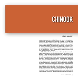 Los artistas residentes en el Banff Centre for the Arts en las Monta-
ñas Rocosas de Canadá pronto aprenden lo que es el Chinook. Este
fenómeno climático nombrado por los aborígenes de la zona consiste
en un viento templado que viene del océano Pacíﬁco y que periódica-
mente sube las laderas de las Rocosas para entrar en contacto con
las gélidas temperaturas del sistema montañoso. En cuestión de ho-
ras se puede pasar de –20 bajo cero a 10 grados centígrados, creando
en los habitantes de la zona una sensación de euforia, insomnio y
otros estados anímicos alterados.
El Banff Centre for the Arts es como un chinook en la carrera artís-
tica de aquellos que hemos sido acogidos por este ejemplar centro de
recursos. A pesar de las bajísimas temperaturas de hasta –40 grados
que experimenté, recuerdo mi estancia como una estimulante ráfaga
de viento cálido que dio un impulso fundamental a mis exploraciones
artísticas–. Modélico en el mundo entero, su inﬂuencia se deja notar
años después de haber pasado por sus puertas. El revulsivo tiene
mucho que ver con el extremo respeto que se tiene en este lugar
por el proceso artístico. La institución se concibe como un verdadero
laboratorio para que los creadores puedan ahondar en sus premisas
artísticas, o comenzar nuevos derroteros al poder acceder a medios
que hasta ese momento le habían sido inaccesibles. No existe ningún
tipo de presión a la hora de producir obra, ni necesidad de exponer los
resultados de una estancia en el Banff Centre for the Arts. En mi caso,
y creo que en la de muchos artistas, los cinco meses de estancia no
fueron los más productivos de mis carrera artística, pero si fueron un
DANIEL CANOGAR *
CHINOOK
DOSSIER · ARTECONTEXTO · 45
 