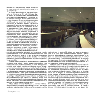 46 · ARTECONTEXTO · DOSSIER
paréntesis que me permitieron asentar muchas de
las ideas y cuestiones que centrarían mi trabajo en la
siguiente década.
Fui invitado a formar parte de una residencia te-
mática en el invierno de 1994 sobre la imagen digi-
tal. Dirigida por Joan Fontcuberta, semanalmente se
convocaban reuniones para discutir y profundizar so-
bre como las tecnologías digitales estaban alterando
el medio fotográﬁco. Se repartían textos relacionados
con el tema, se creó un seminario con diversos teóri-
cos invitados de tres días de duración, y se organizó
una exposición sobre la naturaleza quimérica de la
fotografía digital en la sala de exposiciones del cen-
tro, el Walter Phillips Gallery. Además de las residen-
cias temáticas, un artista puede acudir a Banff para
desarrollar un proyecto especíﬁco, aprovechando el
soﬁsticado equipamiento tecnológico y los recursos
humanos que se ponen a disposición del creador. Es
importante destacar que el Banff Centre for the Arts
no es una institución académica. No hay profesores,
ni currículum, ni una metodología docente especíﬁca.
No es un centro de enseñanza y especíﬁcamente re-
chaza a estudiantes de arte para crear un entorno lo
más profesional posible. Es un centro con unas ins-
talaciones magníﬁcas para producir arte, pero simul-
táneamente la institución consigue crear un espacio
acogedor e intelectualmente rico para fomentar un
foro de encuentro entre artistas de todo el mundo.
Ante todo, este centro es un laboratorio para pensar en la creación
contemporánea del futuro. Hay muchos centros de recursos para
artistas, pero el Banff Centre for the Arts es el más ambicioso de
todos. Su existencia a lo largo de muchas décadas, y su constante
adaptación a nuevos contextos artísticos, lo convierte en un referen-
te imprescindible.
Cada tres meses comienza una residencia temática que explora
un aspecto social, político o estético del arte contemporáneo. Para
poder acudir a estas residencias temáticas, el artista debe presentar
un dossier de su trabajo. El director de residencia invitado, general-
mente un comisario de exposiciones o un artista, hace la selección ﬁ-
nal. Para ello es importante que el trabajo del artista candidato explore
la temática en la que está centrada la residencia. A pesar de estar ais-
lado en las montañas, el artista queda constantemente bombardeado
por información, bien a través de conferencias, lecturas recomenda-
das, diálogos entre artistas, seminarios, visitas de estudio por parte
de comisarios invitados, etc. La dirección del centro también tiene
unas líneas de investigación, muchas de ellas desarrolladas a lo largo
de años, que alimenta mediante la invitación a un artista reconocido a
desarrollar un proyecto especíﬁco en el centro.
Al llegar al Banff Centre for the Arts, me fue asignado un labora-
torio fotográﬁco, un ordenador de última generación, una oﬁcina para
trabajar con una vista de las nevadas montañas rocosas y una tarjeta
de crédito con un saldo de 900 dólares para gastar en la cafetería
(pero no en el bar). Poco acostumbrado en ese momento a que una
institución respondiera a mis necesidades, pedí tímidamente un es-
tudio para poder realizar instalaciones. Para mi sorpresa, mi solicitud
fue tomada en serio: el coordinador del área fotográﬁca se reunió con
los responsables de otras áreas para buscarme un espacio. Al día
siguiente me dieron las llaves de un maravilloso y amplio estudio en el
que pude realizar experimentos con proyecciones.
El Banff Center for the Arts comenzó su andadura como una
escuela de artes escénicas en los años 30. Según iban pasando las
décadas, se fueron añadiendo diversas disciplinas creativas al cen-
tro: artes visuales, música y danza, literatura, cerámica, etc. La ﬁlo-
sofía romántica inﬂuyó en su creación; el Banff Centre se construyó
con la idea de otorgar a los creadores un paraje natural idílico en
el que inspirarse, y de esta manera distanciarse de las inﬂuencias
corruptas del proceso industrial y las distracciones de la ciudad.
Localizado en el corazón del magníﬁco Banff National Park, hoy el
centro ha dejado de ser una escuela para convertirse en un centro
de recursos para artistas que destaca por unas instalaciones tec-
nológicas admirables. Esta combinación de naturaleza y tecnología
hace del Banff Centre un lugar muy especial para trabajar. Resulta
sorprendente pasar el día en el laboratorio digital, y al ﬁnal de la
jornada, volviendo a casa, encontrarse con un alce gigante blo-
 