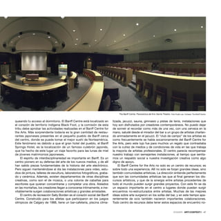 DOSSIER · ARTECONTEXTO · 47
queando tu acceso al dormitorio. El Banff Centre está localizado en
el corazón de territorio indígena Black Foot, y la comisión de esta
tribu debe aprobar las actividades realizadas en el Banff Centre for
the Arts. Más sorprendente todavía es la gran cantidad de restau-
rantes japoneses presentes en el pequeño pueblo de Banff cerca
del centro, donde se puede tomar el mejor sushi de Norteamérica.
Este fenómeno es debido a que el gran hotel del pueblo, el Banff
Springs Hotel, es la localización de un famoso culebrón japonés,
que ha hecho de este lugar un viaje favorito para las lunas de miel
de jóvenes matrimonios japoneses.
El espíritu de interdisciplinariedad es importante en Banff. Es un
centro pionero en su defensa del arte de los nuevos medios, y de allí
han salido piezas fundamentales de la historia del arte electrónico.
Pero siguen manteniéndose al día las instalaciones para video, estu-
dios de pintura, talleres de escultura, laboratorios fotográﬁcos, graba-
do y cerámica. Además, existen departamentos de otras disciplinas
creativas, como son el de música, o una colonia de cabañas para
escritores que quieran concentrarse y completar una obra. Aislados
en las montañas, los creadores llegan a conocerse íntimamente, e ine-
vitablemente surgen colaboraciones artísticas y grandes amistades.
El centro de recreación Sally Borden es el corazón social del Banff
Centre. Construido para los atletas que participaron en los juegos
olímpicos de Calgary de 1988, tiene un bar-cafetería, piscina clima-
tizada, jacuzzi, sauna, gimnasio y pistas de tenis, instalaciones que
hoy son disfrutados por creadores contemporáneos. No puedo dejar
de sonreír al recordar como más de una vez, con una cerveza en la
mano, saludé desde el mirador del bar a un grupo de artistas charlan-
do animadamente en el jacuzzi. El “club de campo” de los artistas es
como frecuentemente se habla socarronamente del Banff Centre for
the Arts, pero este lujo fue para muchos un regalo que contrastaba
con la cutrez de medios y de condiciones de vida en las que trabaja
la mayoría de artistas profesionales. El centro parecía recompensar
nuestro trabajo con semejantes instalaciones, al tiempo que sentía-
mos un respaldo social a nuestra investigación creativa como algo
digno de apoyo.
El Banff Centre for the Arts no solo es un centro de recursos; es
sobre todo una experiencia. Allí no solo se forjan grandes ideas, sino
también comunidades artísticas. La dirección entiende perfectamente
que son las comunidades artísticas las que al ﬁnal generan los dis-
cursos artísticos, y que de la sinergia entre artistas procedentes de
todo el mundo pueden surgir grandes proyectos. Con este ﬁn se da
un espacio importante en el centro a lugares donde puedan surgir
encuentros no-estructurados entre artistas. Muchas de las mejores
ideas sobre arte surgieron en los sofás del bar, y en este tiempo apa-
rentemente de ocio también nacieron importantes colaboraciones.
Todo centro de recursos debe tener estos espacios de encuentro no-
The Banff Centre. Panoramica del Eric Harvie Theatre. Foto:Trudie Lee. Cortesía: The Banff Centre.
 