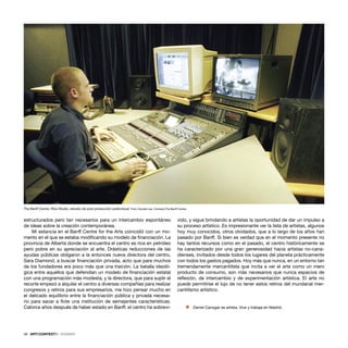 48 · ARTECONTEXTO · DOSSIER
estructurados pero tan necesarios para un intercambio espontáneo
de ideas sobre la creación contemporánea.
Mi estancia en el Banff Centre for the Arts coincidió con un mo-
mento en el que se estaba modiﬁcando su modelo de ﬁnanciación. La
provincia de Alberta donde se encuentra el centro es rica en petróleo
pero pobre en su apreciación al arte. Drásticas reducciones de las
ayudas públicas obligaron a la entonces nueva directora del centro,
Sara Diamond, a buscar ﬁnanciación privada, acto que para muchos
de los fundadores era poco más que una traición. La batalla ideoló-
gica entre aquellos que defendían un modelo de ﬁnanciación estatal
con una programación más modesta, y la directora, que para suplir el
recorte empezó a alquilar el centro a diversas compañías para realizar
congresos y retiros para sus empresarios, me hizo pensar mucho en
el delicado equilibrio entre la ﬁnanciación pública y privada necesa-
rio para sacar a ﬂote una institución de semejantes características.
Catorce años después de haber estado en Banff, el centro ha sobrevi-
vido, y sigue brindando a artistas la oportunidad de dar un impulso a
su proceso artístico. Es impresionante ver la lista de artistas, algunos
hoy muy conocidos, otros olvidados, que a lo largo de los años han
pasado por Banff. Si bien es verdad que en el momento presente no
hay tantos recursos como en el pasado, el centro históricamente se
ha caracterizado por una gran generosidad hacia artistas no-cana-
dienses, invitados desde todos los lugares del planeta prácticamente
con todos los gastos pagados. Hoy más que nunca, en un entorno tan
tremendamente mercantilista que incita a ver el arte como un mero
producto de consumo, son más necesarios que nunca espacios de
reﬂexión, de intercambio y de experimentación artística. El arte no
puede permitirse el lujo de no tener estos retiros del mundanal mer-
cantilismo artístico.
Ÿ Daniel Canogar es artista. Vive y trabaja en Madrid.
The Banff Centre. Rice Studio, estudio de post producción audiovisual. Foto: Donald Lee. Cortesía:The Banff Centre.
 