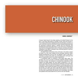 DOSSIER · ARTECONTEXTO · 49
It doesn’t take long for the artists residing at the Banff Centre for the
Arts, in the Rocky Mountains of Canada, to learn what the Chinook is.
This climatic phenomenon baptized by the local aborigins, consists in a
warm wind that comes from the Paciﬁc Ocean and periodically describes
an ascending movement before it clashes with the extremely cold
temperatures of the Rocky Mountains. In just a few hours, temperatures
may rise from 20 degrees below zero to 10 above, provoking among the
inhabitants of the region a sensation that combines euphoria, insomnia,
and other unstable moods.
The Banff Cetre for the Arts is like a Chinook in the artistic careers
of those of us who were hosted by this exemplary resource center.
Despite temperatures as low as the -40 degrees I had to cope with, I
remember my stay at the center as a stimulating warm wind gust that
gave a fundamental thrust to my artistic explorations.
A worldwide model, its inﬂuence is still patent after years. The
revulsion has a lot to do with an extremely respectful attitude towards
the artistic process. The institution is conceived as a laboratory so that
creators can probe deeper into their artistic fundaments, or try new
routes, since there they enjoy resources that otherwise would have been
inaccessible. There isn’t any kind of pressure in producing works, or the
compulsory need to exhibit the results of the residence at the Banff Centre
for the Arts. In my case, and I think it was also the case for many artists,
the ﬁve months in the center were not the most productive in my career,
but they were a parentheses that allowed me to consolidate many ideas
and questions that would determine my work for the next decade.
DANIEL CANOGAR *
CHINOOK
 