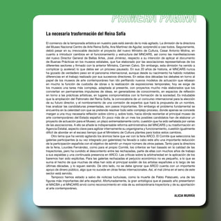 La necesaria trasformación del Reina Sofía
El comienzo de la temporada artística en nuestro país está siendo de lo más agitado. La dimisión de la directora
del Museo Nacional Centro de Arte Reina Sofía, Ana Martínez de Aguilar, sorprendió a casi todos. Seguramente,
debió pesar en su irrevocable decisión el proyecto del nuevo Ministro de Cultura, Cesar Antonio Molina, en
cuanto a introducir cambios en el funcionamiento y estructura del MNCARS, así como las manifestaciones
del nuevo Director General de Bellas Artes, José Jiménez, respecto a su intención de aplicar el documento
de Buenas Prácticas en los museos estatales, que fue elaborado por las asociaciones representativas de los
diferentes sectores y ﬁrmado con la anterior Ministra, Carmen Calvo. Sin embargo, esta dimisión ha venido a
complicar (y acelerar) lo que debía ser un proceso pausado. En sus 20 años de historia, el MNCARS nunca
ha gozado de verdadero peso en el panorama internacional, aunque desde su nacimiento ha habido notables
diferencias en el trabajo realizado por sus sucesivos directores. En estas dos décadas los debates en torno al
papel de los museos de arte contemporáneo han ido perﬁlando nuevos modelos de actuación que rebasan
en mucho la función de custodia de obras o la realización de exposiciones temporales; hoy se exige de
los museos una tarea más compleja, adaptada al presente, con proyectos mucho más elaborados que los
conviertan en permanentes impulsores de ideas, en generadores de conocimiento, en espacios de reﬂexión
en torno a las prácticas artísticas, en lugares comprometidos con la formación de la sociedad. Es indudable
que la ampliación del Patronato del Reina Sofía, la convocatoria de un concurso internacional para la elección
de su futuro director, y el nombramiento de una comisión de expertos que hará la propuesta de un nombre,
tras analizar las candidaturas presentadas, son pasos importantes. Sin embargo el problema fundamental se
encuentra en la celeridad con que se pretende resolver todo este complejo proceso, donde apenas se concede
margen a una muy necesaria reﬂexión sobre cómo y, sobre todo, hacia dónde reorientar el principal museo de
arte contemporáneo del Estado español. En poco más de un mes los posibles candidatos han de elaborar un
proyecto de actuación para el Museo; un plazo extremadamente corto, cuestión que ha sido señalada por varias
de las asociaciones. A ello se añade la indispensable reforma administrativa del MNCARS y su trasformación en
Agencia Estatal, aspecto clave para agilizar internamente su organigrama y funcionamiento, cuestión igualmente
difícil de abordar en el escaso tiempo que el Ministerio de Cultura plantea para todos estos cambios.
Otro tema que ha venido agitando los ánimos tiene que ver con la feria ARCO. El Comité que selecciona las
galerías participantes (a su vez integrado por galeristas) ha llevado a cabo este año una importante reducción
de la participación española con el objetivo de admitir un mayor número de otros países. Tanto para la directora
de la feria, Lourdes Fernández, como para el propio Comité, los criterios se han basado en la calidad de las
trayectorias, pero ha cundido el descontento entre las rechazadas, parte de ellas con muchos años de trabajo
a sus espaldas y una continuada presencia en ARCO. Las críticas sobre la arbitrariedad en la aplicación de los
baremos han sido explícitas. Para las galerías rechazadas el perjuicio económico no es pequeño, a lo que se
suma el hecho de que muchas de ellas han sido el principal sostén de los artistas españoles a lo largo de las
últimas décadas, y lo siguen siendo. De otro lado, no se debe ignorar que ARCO cuenta con un importante
apoyo de dinero público, algo que no sucede en otras ferias internacionales. Así, el mal clima en el seno de este
sector está servido.
Tampoco hemos estado a salvo de noticias luctuosas, como la muerte de Pablo Palazuelo, una de las
ﬁguras más importantes del arte español. Afortunadamente, la gran antológica que el pasado año presentaron
el MACBA y el MNCARS sirvió como reconocimiento en vida de su extraordinaria trayectoria y de su aportación
al arte contemporáneo.
ALICIA MURRÍA
 