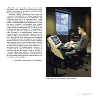 DOSSIER · ARTECONTEXTO · 51
collaborations were concreted. Every resource center
should have these spaces for non-structured encounters,
which are so necessary for spontaneous exchanges of ideas
about contemporary creation.
My time at the Banff Centre for the Arts coincided with
a moment in which its ﬁnancing model was being reformed.
The Province of Alberta, where the center is located, is rich
in petroleum albeit poor in its appreciation of art. Drastic
budget reductions obliged the Center’s director, Sarah
Diamond, to look for private funds, which for many founders
was almost a betrayal. The ideological battle between
those who defended a public ﬁnancing system with a more
modest program, and the director, who, in order to counter
the budget restrictions, decided to rent the installations for
big companies’ conferences and businessmen leisure plans,
made me reﬂect on the delicate balance between public
and private funds that is necessary to maintain this kind of
institutions. After fourteen years, the center has survived
and it still gives the artists a thrust so they can develop
their artistic processes. It is amazing when you see the list
of artists (some have become very well-known, some have
been completely forgotten) who have been at Banff. Although
it is true that nowadays there are not as many resources
as there used to be, historically, the center is known for its
generosity towards non-Canadian artists, invited from all
over the world, all expenses covered. In a tremendously
mercantilist age that encourages a vision of artworks as
mere commodities, these spaces for reﬂection, exchange
and artistic experimentation are more necessary than ever.
Art can no longer afford to eliminate these retirements from
the worldly artistic mercantilism.
Ÿ Daniel Canogar is an artist. He lives and works in Madrid.
The Banff Centre. Sound Studio. Credit: Donald Lee. Courtesy: The Banff Centre.
 