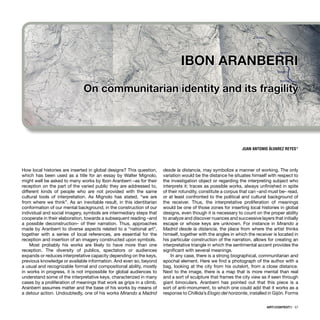 ARTECONTEXTO · 57
How local histories are inserted in global designs? This question,
which has been used as a title for an essay by Walter Mignolo,
might well be asked to many works by Ibon Aranberri –as for their
reception on the part of the varied public they are addressed to,
different kinds of people who are not provided with the same
cultural tools of interpretation. As Mignolo has stated, “we are
from where we think”. As an inevitable result, in this identitarian
conformation of our mental background, in the construction of our
individual and social imagery, symbols are intermediary steps that
cooperate in their elaboration, towards a subsequent reading –and
a possible deconstruction– of their narration. Thus, approaches
made by Aranberri to diverse aspects related to a “national art”,
together with a series of local references, are essential for the
reception and insertion of an imagery constructed upon symbols.
Most probably his works are likely to have more than one
reception. The diversity of publics, spectators or audiences
expands or reduces interpretative capacity depending on the keys,
previous knowledge or available information. And even so, beyond
a usual and recognizable formal and compositional ability, mostly
in works in progress, it is not impossible for global audiences to
understand some of the interpretative keys, characterized in many
cases by a proliferation of meanings that work as grips in a climb.
Aranberri assumes matter and the base of his works by means of
a detour action. Undoubtedly, one of his works Mirando a Madrid
desde la distancia, may symbolize a manner of working. The only
variation would be the distance he situates himself with respect to
the investigation object or regarding the interpreting subject who
interprets it; traces as possible works, always unﬁnished in spite
of their rotundity, constitute a corpus that can –and must be– read,
or at least confronted to the political and cultural background of
the receiver. Thus, the interpretative proliferation of meanings
would be one of those zones for inserting local histories in global
designs, even though it is necessary to count on the proper ability
to analyze and discover nuances and successive layers that initially
escape or whose keys are unknown. For instance in Mirando a
Madrid desde la distancia, the place from where the artist thinks
himself, together with the angles in which the receiver is located in
his particular construction of the narration, allows for creating an
interpretative triangle in which the sentimental accent provides the
signiﬁcant with several meanings.
In any case, there is a strong biographical, communitarian and
epochal element. Here we ﬁnd a photograph of the author with a
bag, looking at the city from his outskirt, from a close distance.
Next to the image, there is a map that is more mental than real
and a sort of sculpture that frames the city view as if seen through
giant binoculars. Aranberri has pointed out that this piece is a
sort of anti-monument, to which one could add that it works as a
response to Chillida’s Elogio del horizonte, installed in Gijón. Forms
JUAN ANTONIO ÁLVAREZ REYES*
IBON ARANBERRI
On communitarian identity and its fragility
 