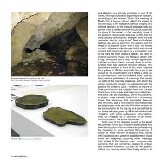 58 · ARTECONTEXTO
and allusions are strongly connoted in any of his
works, which provokes they expand and/or contract,
depending on the receiver. What’s the meaning of
Madrid for a Basque citizen? Albeit the answer is
not univocal, in the collective political imagery of a
national territory, in the political language used by
parties or by a certain nacional discourse, Madrid is
the place to be blamed, or the prevailing cause of
the problem. Signiﬁcantly, Ibon has written that the
work, among other reasons, emerged from “the sad
memories the city brings to me”. Real and forfeited
feelings can also be seen from the position and the
image of a Basque citizen with a bag –an almost
romantic reference to landscape myths and a close
contact with nature and land –in a conception that
is not very far from Chillida’s piece-, but also to
another symbolic image: the Basque citizen with
a bag, binoculars and a map –which signiﬁcantly
includes a military base–, coming closer to a city-
symbol that has suffered terrorist attacks. The
spectator’s position in front of this work –created
for a gallery in Madrid– eventually turns out to be
crucial for its resigniﬁcation and it offers a close-up
of both the motto “I am from where I think”, and the
interpretative proliferation of meanings that results
–in spite of the concrete references with which the
author constructs himself– co-substantial with the
projects he embarks upon. Therefore, by means of
three positions that are simpliﬁed here –just the way
this is done in the media and imaginary collectives-,
this piece can be understood, within its polysemy,
in at least three manners: Madrid as a dominating
threat, the stereotype that associates Basques
and terrorists, and a third manner that transcends
geography and deals with the difﬁculties involved in
our confrontation to the big city or a context that is
not where we have grown up. All the aforementioned
–together with some subsequent observations-
must be wrapped up in allusions to an artistic
tradition in which the author is involved.
While one of the debates posed in the latest
Documenta –where Ibon Aranberri participated- has
beenthemigrationofforms,ratherthanjustanalyzing
the migration of some aesthetic formulations, it
would be more relevant to observe how, during
their translation and posterior establishment, those
forms are resigniﬁed, acquiring other meanings
that, added to the previous ones, compose new
elements that are sometimes related to chance
and concrete moments, but also to the speciﬁc
culture and territory where they ﬁnally settle in. In
Documental detail from (Ir.T.no.513) Cave, 2003
Photo: Asier Larraza. Courtesy of the artist and Galeria Pepe Cobo
Sin título, 2006. Courtesy: Colección MP Sevilla
 