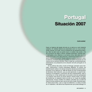 Hacer un balance del estado del arte en un país es un acto bastante
subjetivo. En realidad debería ser presentado como un cruce de dife-
rentes visiones, por ende, como la intersección de perspectivas distin-
tas. Sólo de este modo se podría hacer un análisis más amplio y ﬁel
de la situación (sin llegar a ofrecer verdades absolutas). Aclarado esto,
y restringidos como estamos a una lectura única, ésta debe asumirse
desde el principio como algo personal y ciertamente tendencioso en re-
lación al gusto de la autora. Queda todavía la cuestión temporal y claro,
la distancia necesaria para que el análisis no quede temperado por los
vientos de los cambios efímeros. Pese a todas las contraindicaciones,
presentamos una perspectiva de la situación del arte portugués en la
actualidad.
En los últimos diez años, el arte en Portugal –pensado como mer-
cado, instituciones e incluso propuestas estéticas– ha sufrido una
transformación radical. Uno de los momentos decisivos de dicha trans-
formación fue la apertura en 1998 del Museo de Arte Contemporáneo
de Serralves. Esta institución, que ya venía ejerciendo un papel funda-
mental en la divulgación y promoción del arte contemporáneo, pasó a
convertirse en un eje central para el encuentro entre los portugueses
y la creación más actual. Su primer director, Vicente Todolí, fue capaz
de transformar un pequeño centro de arte en un museo de prestigio
internacional. Incluso modiﬁcó los hábitos culturales de la ciudad de
Oporto (incluso podemos decir que los de todo el país). Serralves pasó,
en estos pocos años, a ser un lugar de referencia. La visita al museo
es un imperativo, más allá de las exposiciones que pueda albergar, en
ARTECONTEXTO · 63
FILIPA OLIVEIRA*
Portugal
Situación 2007
 