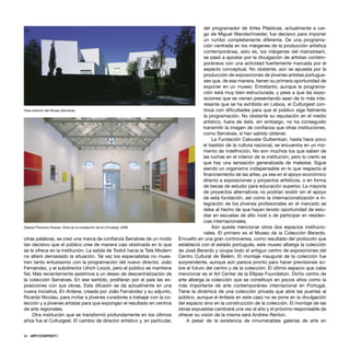 64 · ARTECONTEXTO
otras palabras, se creó una marca de conﬁanza Serralves de un modo
tan decisivo que el público cree de manera casi obstinada en lo que
se le ofrece en la institución. La salida de Todolí hacia la Tate Modern
no alteró demasiado la situación. Tal vez los especialistas no mues-
tren tanto entusiasmo con la programación del nuevo director, João
Fernández, y el subdirector Ulrich Loock, pero el público se mantiene
ﬁel. Más recientemente asistimos a un deseo de descentralización de
la colección Serralves. En ese sentido, proliferan por el país las ex-
posiciones con sus obras. Esta difusión se da actualmente en una
nueva iniciativa, En Antena, creada por João Fernández y su adjunto,
Ricardo Nicolau, para invitar a jóvenes curadores a trabajar con la co-
lección y a jóvenes artistas para que expongan el resultado en centros
de arte regionales.
Otra institución que se transformó profundamente en los últimos
años fue el Culturgest. El cambio de director artístico y, en particular,
del programador de Artes Plásticas, actualmente a car-
go de Miguel Wandschneider, fue decisivo para imponer
un rumbo completamente diferente. De una programa-
ción centrada en los márgenes de la producción artística
contemporánea, esto es, los márgenes del mainstream,
se pasó a apostar por la divulgación de artistas contem-
poráneos con una actividad fuertemente marcada por el
aspecto conceptual. No obstante, aún se apuesta por la
producción de exposiciones de jóvenes artistas portugue-
ses que, de esa manera, tienen su primera oportunidad de
exponer en un museo. Entretanto, aunque la programa-
ción está muy bien estructurada, y pese a que las expo-
siciones que se vienen presentando sean de lo más inte-
resante que se ha exhibido en Lisboa, el Culturgest con-
tinúa con diﬁcultades para que el público siga ﬁelmente
la programación. No obstante su reputación en el medio
artístico, fuera de éste, sin embargo, no ha conseguido
transmitir la imagen de conﬁanza que otras instituciones,
como Serralves, sí han sabido obtener.
La Fundación Calouste Gulbenkian, hasta hace poco
el bastión de la cultura nacional, se encuentra en un mo-
mento de indeﬁnición. No son muchos los que saben de
las luchas en el interior de la institución, pero lo cierto es
que hay una sensación generalizada de malestar. Sigue
siendo un organismo indispensable en lo que respecta al
ﬁnanciamiento de las artes, ya sea en el apoyo económico
directo a exposiciones y proyectos artísticos, o en forma
de becas de estudio para educación superior. La mayoría
de proyectos alternativos no podrían existir sin el apoyo
de esta fundación, así como la internacionalización e in-
tegración de los jóvenes profesionales en el mercado se
debe al hecho de que hayan tenido oportunidad de estu-
diar en escuelas de alto nivel o de participar en residen-
cias internacionales.
Aún queda mencionar otros dos espacios institucio-
nales. El primero es el Museo de la Colección Berardo.
Envuelto en una gran controversia, como resultado del protocolo que
estableció con el estado portugués, este museo alberga la colección
de José Berardo y ocupa todo el antiguo centro de exposiciones del
Centro Cultural de Belém. El montaje inaugural de la colección fue
sorprendente, aunque aún parece pronto para hacer previsiones so-
bre el futuro del centro y de la colección. El último espacio que cabe
mencionar es el Art Center de la Ellipse Foundation. Dicho centro de
arte alberga la colección que se constituyó en pocos años como la
más importante de arte contemporáneo internacional en Portugal.
Tiene la dinámica de una colección privada que abre las puertas al
público, aunque el énfasis en este caso no se pone en la divulgación
del espacio sino en la construcción de la colección. El montaje de las
obras expuestas cambiará una vez al año y el próximo responsable de
ofrecer su visión de la misma será Andrew Renton.
A pesar de la existencia de innumerables galerías de arte en
Vista exterior del Museo Serralves
Galería Filomena Soares. Vista de la instalación de Imi Knoebel, 2006
 