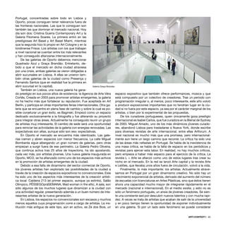 ARTECONTEXTO · 65
Portugal, concentradas sobre todo en Lisboa y
Oporto, pocas consiguen tener relevancia fuera de
las fronteras nacionales. Las que lo consiguen son
también las que dominan el mercado nacional. Hoy
día son dos: Cristina Guerra Contemporary Art y la
Galeria Filomena Soares. La primera entró en las
prestigiosas Art Basel y Art Basel Miami, mientras
que la segunda hizo lo propio en Art Cologne y en la
londinense Frieze. Los artistas con los que trabajan
a nivel nacional se cuentan entre los más relevantes
y han conseguido aﬁanzarse internacionalmente.
De las galerías de Oporto debemos mencionar
Quadrado Azul y Graça Brandão. Entretanto, de-
bido a que el mercado en dicha ciudad atraviesa
por una crisis, ambas galerías se vieron obligadas a
abrir sucursales en Lisboa. A ellas se unieron tam-
bién otras galerías de la ciudad como Presença y
Fernando Santos (que en realidad fue la primera en
abrir sucursal en la capital).
También en Lisboa, una nueva galería ha gana-
do prestigio en sus pocos años de existencia: la Agencia de Arte Vêra
Cortês. Creada en 2003 para promover artistas emergentes, la galería
no ha hecho más que fortalecer su reputación. Fue aceptada en Art
Berlín, y participa en otras importantes ferias internacionales. Otra ga-
lería que se encuentra en plena fase de cambio y sobre la cual es po-
sible conjeturar un gran éxito, es Baginski. Empezó como un espacio
dedicado exclusivamente a la fotografía y fue alterando su proyecto
para integrar otras áreas. Actualmente ha conseguido reunir un grupo
de artistas muy interesante. El cambio de sede será una oportunidad
para reiniciar las actividades de la galería con energías renovadas. Las
expectativas son altas, aunque sólo son eso: expectativas.
En Oporto el mercado se encuentra más ralentizado. Las gale-
rías cierran y abren espacios con menor frecuencia. La calle Miguel
Bombarda sigue albergando un gran número de galerías, pero otras
empiezan a surgir fuera de ese perímetro. La Galería Pedro Oliveira,
que continúa activa tras 25 años de trayectoria, ha ido apostando,
cada vez más, por artistas jóvenes. Una nueva galería inaugurada en
Oporto, MCO, se ha aﬁanzado como uno de los espacios más activos
en la promoción de artistas emergentes de la ciudad.
Debido a esa falta de dinamismo del sector comercial de Oporto,
los jóvenes artistas han explorado las posibilidades de la ciudad a
través de la creación de espacios expositivos no convencionales. Este
ha sido uno de los aspectos más interesantes de la creación artísti-
ca local: Caldeira 213 (el primer espacio, aunque ya extinto), Salão
Olímpico, PÊSSEGOpráSEMANA, Mad woman in the attic, A sala, son
sólo algunos de los muchos lugares que dinamizan a la ciudad con
una actividad regular, presentando además a un buen número de inte-
resantes artistas de la nueva generación.
En Lisboa, los espacios no convencionales son escasos y muchos
menos aquellos cuya programación corre a cargo de artistas. La ins-
titución más antigua de este tipo, aún en activo, es Zé dos Bois, un
espacio expositivo que también ofrece performances, música y que
está compuesto por un colectivo de creadores. Tras un periodo con
programación irregular o, al menos, poco interesante, este año volvió
a producir exposiciones importantes que no tendrían lugar en la ciu-
dad si no fuera por este espacio, ya sea por el carácter marginal de los
artistas, o bien por lo experimental de las propuestas.
De los curadores portugueses, quien únicamente goza prestigio
internacional es Isabel Carlos, que fue curadora en la Bienal de Sydney
de 2003. Miguel Amado, uno de los más dinámicos jóvenes curado-
res, abandonó Lisboa para trasladarse a Nueva York, donde escribe
para diversas revistas de arte internacional, entre ellas Artforum. A
nivel nacional es mucho más que una promesa, pero internacional-
mente aún tiene un largo camino que recorrer. La crítica ha sido una
de las áreas más nefastas en Portugal. Se habla de la inexistencia de
una masa crítica, se habla de la falta de espacio en los periódicos y
revistas para ejercer esta labor. En realidad, no hay muchos críticos,
pero empieza a haber más espacio para el ejercicio de la crítica. La
revista L + Arte se aﬁanzó como uno de estos lugares tras crear su
nicho en el mercado. En la red se lanzó Arte capital y la revista Arte
e Leilões, que llevaba unos años fuera de circulación, volvió a la vida.
Finalmente, lo más importante: los artistas. Actualmente atrave-
samos en Portugal por un gran dinamismo creativo. No sólo hay un
crecimiento exponencial de artistas, derivado del aumento del número
de escuelas con licenciaturas en Artes Plásticas, sino que éstos tienen
ahora una capacidad mucho mayor de integrarse rápidamente en el
mercado (nacional e internacional). En el medio existe, y esto no es
sólo un fenómeno portugués, un ansia de jóvenes creadores. Se sien-
te una constante sed por descubrir nuevos talentos y con mucha rapi-
dez. A veces se trata de artistas que acaban de salir de la universidad
y en poco tiempo tienen la oportunidad de exponer individualmente
en una galería. Si por un lado este fenómeno se puede considerar
Galería Graça Brandao
 