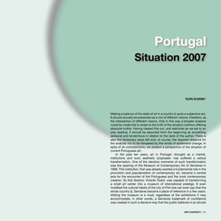 Making a balance of the state of art in a country is quite a subjective act.
It should actually be presented as a mix of different visions, therefore, as
the intersection of different visions. Only in this way a broader analysis
could be made that is closer to the truth of the situation (without offering
absolute truths). Having cleared this out, and restricted as we are to an
only reading, it should be assumed from the beginning as something
personal and tendentious in relation to the taste of the author. There is
also the temporary issue left and, of course, the required distance for
the analysis not to be tempered by the winds of ephemeral change. In
spite of all contradictions, we present a perspective of the situation of
current Portuguese art.
In the past ten years, art in Portugal –thought as a market,
institutions and even aesthetic proposals– has suffered a radical
transformation. One of the decisive moments of such transformation
was the opening of the Museum of Contemporary Art of Serralves in
1998. This institution, that was already exerted a fundamental role in the
promotion and popularization of contemporary art, became a central
axis for the encounter of the Portuguese and the most contemporary
creation. Its ﬁrst director, Vicente Todolí, was capable of transforming
a small art center into a museum of international prestige. It even
modiﬁed the cultural habits of the city of Port (we can even say that the
whole country´s). Serralves became a place of reference in a few years.
Visiting the museum is a must, regardless of the exhibitions it may
accommodate, in other words, a Serralves trademark of conﬁdence
was created in such a decisive way that the public believes in an almost
FILIPA OLIVEIRA*
Portugal
Situation 2007
ARTECONTEXTO · 67
 