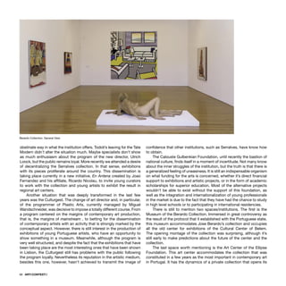 68 · ARTECONTEXTO
obstinate way in what the institution offers. Todoli’s leaving for the Tate
Modern didn´t alter the situation much. Maybe specialists don’t show
as much enthusiasm about the program of the new director, Ulrich
Loock, but the public remains loyal. More recently we attended a desire
of decentralizing the Serralves collection. In that sense, exhibitions
with its pieces proliferate around the country. This dissemination is
taking place currently in a new initiative, En Antena created by Joao
Fernandez and his afﬁliate, Ricardo Nicolau, to invite young curators
to work with the collection and young artists to exhibit the result in
regional art centers.
Another situation that was deeply transformed in the last few
years was the Culturgest. The change of art director and, in particular,
of the programmer of Plastic Arts, currently managed by Miguel
Wandschneider, was decisive to impose a totally different course. From
a program centered on the margins of contemporary art production,
that is, the margins of mainstream , to betting for the dissemination
of contemporary artists with an activity that is strongly marked by the
conceptual aspect. However, there is still interest in the production of
exhibitions of young Portuguese artists, who have an opportunity to
show something in a museum. Meanwhile, although the program is
very well structured, and despite the fact that the exhibitions that have
been taking place are the most interesting ones that have been shown
in Lisbon, the Culturgest still has problems with the public following
the program loyally. Nevertheless its reputation in the artistic medium,
besides this one, however, hasn’t achieved to transmit the image of
conﬁdence that other institutions, such as Serralves, have know how
to obtain.
The Calouste Gulbenkian Foundation, until recently the bastion of
national culture, ﬁnds itself in a moment of incertitude. Not many know
about the inner struggles of the institution, but the truth is that there is
a generalized feeling of uneasiness. It is still an indispensable organism
on what funding for the arts is concerned, whether it’s direct ﬁnancial
support to exhibitions and artistic projects, or in the form of academic
scholarships for superior education. Most of the alternative projects
wouldn’t be able to exist without the support of this foundation, as
well as the integration and internationalization of young professionals
in the market is due to the fact that they have had the chance to study
in high level schools or to participating in international residencies.
There is still to mention two spaces/institutions. The ﬁrst is the
Museum of the Berardo Collection. Immersed in great controversy as
the result of the protocol that it established with the Portuguese state,
this museum accommodates Jose Berardo’s collection and occupies
all the old center for exhibitions of the Cultural Center of Belem.
The opening montage of the collection was surprising, although it’s
still early to make predictions about the future of the center and the
collection.
The last space worth mentioning is the Art Center of the Ellipse
Foundation. This art center accommodates the collection that was
constituted in a few years as the most important in contemporary art
in Portugal. It has the dynamics of a private collection that opens its
Berardo Collection. General View
 