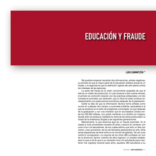 Me gustaría empezar haciendo dos aﬁrmaciones, ambas negativas.
La primera es que la mayor parte de la educación artística actual es un
fraude, y la segunda es que la deﬁnición vigente del arte atenta contra
los intereses de las personas.
La parte del fraude es la visión comúnmente aceptada de que el
arte es un medio de producción, lo cual conduce a dos nuevos errores:
el primero es confundir creación con las prácticas artesanales y el otro
consiste en prometer, por extensión, que un título en artes conduce ne-
cesariamente a la supervivencia económica después de la graduación.
Existe la idea de que la información técnica forma artistas como
ocurre en cualquier otro campo. La promesa implícita, equivalente a la
que se produce en el resto de programas curriculares, es que después
de la graduación y con una inversión que en los Estados Unidos ron-
da los 200.000 dólares, uno podrá mantener a su familia con holgura.
Quizás esto se produzca mediante la venta de las obras producidas o a
través de la enseñanza dirigida a las siguientes generaciones.
Básicamente, lo que tenemos aquí es un fraude piramidal. Yo di
clases a nivel universitario durante 35 años y estuve en contacto con
unos cinco mil estudiantes, de los cuales estimo que sólo un diez por
ciento, unos quinientos, de los así llamados graduandos en arte, tenía
serias esperanzas de tener éxito en el circuito de galerías. Tal vez unos
veinte lo consiguieran. La mayoría de los otros 480 conﬁaban en vivir
de la docencia. Ignoro cuántos de ellos lograron un empleo estable,
pero lo que sí sé es que si yo necesité cinco mil estudiante para man-
tener mis ingresos durante esos años, aquellos 480 estudiante a su
DOSSIER · ARTECONTEXTO · 7
LUIS CAMNITZER *
EDUCACIÓN Y FRAUDE
 