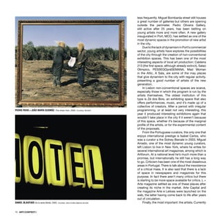 70 · ARTECONTEXTO
less frequently. Miguel Bombarda street still houses
a great number of galleries but others are opening
outside the perimeter. Pedro Oliveira Gallery,
still active after 25 years, has been betting on
young artists more and more often. A new gallery
inaugurated in Port, MCO, has settled as one of the
most dynamic spaces in the promotion of new artist
in the city.
DuetothelackofdynamisminPort’scommercial
sector, young artists have explores the possibilities
of the city through the creation of non-conventional
exhibition spaces. This has been one of the most
interesting aspects of local art production: Caldeira
213 (the ﬁrst space, although already extinct), Salao
Olimpico, PESSEGOpráSEMANA, Mad Woman
in the Attic, A Sala, are some of the may places
that give dynamism to the city with regular activity,
presenting a good number of artists of the new
generation.
In Lisbon non-conventional spaces are scarce,
especially those in which the program is run by the
artists themselves. The oldest institution of this
type is Zé dos Bois, an exhibiting space that also
offers performances, music, and it’s made up of a
collective of creators. After a period with irregular
programming, or at least not very interesting, this
year it produced interesting exhibitions again that
wouldn’t take place in the city if it weren’t because
of this space, whether it’s because of the marginal
proﬁle of the artists, or for the experimental content
of the proposals.
From the Portuguese curators, the only one that
enjoys international prestige is Isabel Carlos, who
was a curator a the Sidney Bienale in 2003. Miguel
Amado, one of the most dynamic young curators,
left Lisbon to live in New York, where he writes for
several international art magazines, among which is
Artforum. At a national level he’s much more than a
promise, but internationally he still has a long way
to go. Criticism has been one of the most disastrous
areas in Portugal. There is talk about the inexistence
of a critical mass. It is also said that there is a lack
of space in newspapers and magazines for this
purpose. In fact there aren’t many critics but there
is starting to be more space available for critics. L +
Arte magazine settled as one of these places after
creating its niche in the market. Arte Capital and
the magazine Arte e Leiloes were launched on the
web, the latter having come back to life after years
out of circulation.
Finally, the most important: the artists. Currently
PEDRO PAIVA + JOÂO MARÍA GUSMÂO The straw men, 2005. Courtesy: MUSAC
DANIEL BLAUFUKS De la serie Motel, 2005. Courtesy: Vera Cortês Agência de Arte
 