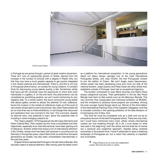 ARTECONTEXTO · 71
in Portugal we are going through a period of great creative dynamism.
There isn’t only an exponential growth of artists, derived from the
increase in the number of schools with a degree in Plastic Arts, but
that they now have a much greater capacity to get quickly integrated
in the market (national and international). There is, and this is not only
a Portuguese phenomenon, an anxiety for young creators, A constant
thirst for discovering young talents quickly is felt. Sometimes artists
that have just left university have the opportunity to show their work
individually in a gallery. If, on the one hand, this phenomenon can be
considered as something positive, we can’t avoid mentioning its very
negative side. To a certain extent, this boom among the young artists
that allows gallery owners to attract the attention of new collectors,
favors the invasion in the market of collections made up of the work of
new artists whose talent is yet to be proved. Very often these artists will
do no more than two or three exhibitions, or will change their discourse
and aesthetics from one moment to the next. This comment, despite
its alarmist tone, only pretends to warn about the potential risks of
investing in what emerging creators do.
The “heavy weights” of Portuguese art are still Juliao Sarmento and
Pedro Cabrita Reis. Their careers are the most consolidated and their
trajectories, especially at an international level, have been gaining a lot
of relevance. Another artists that enjoys a lot of international attention
is Rui Chafes, whose work has been well received in countries such as
Germany in the last few years. Joao Pedro Croft, an artist from the same
generations as Chafes, has also been consolidated internationally in
the past few years.
Angela Ferreira represented Portugal in the last Venice Bienale. She
has been object of special attention, after having used the Italian event
as a platform for international recognition. In the young generations
stand out Vasco Araujo, perhaps one of the most international
Portuguese artists, and Joao Onofre, the ﬁrst Portuguese chosen
to join the edition of Cream. We can’t forget Joana Vasconcelos,
whose career has been developing more and more out side of the
national borders. Jorge Queiroz and Filipa Cesar are other artists that,
establishe outside of Portugal, have had an exceptional trajectory.
The tandem composed of Joao Maria Gusmao and Pedro Paiva
enjoys categorical success. Their participation in the las Sao Paulo
Bienale took them to later events such as the Mercosur Bienale. This
very Summer they inaugurated and individual exhibition at MUSAC,
and the invitations to produce future projects are countless. Among
the even younger Carlos Bunga stand out. Winner of the third edition
of the International Painting Prize of the Castellon Delegation and that
is included currently in the opening exhibition of the New Museum of
Contemporary Art of New York.
This ﬁnal list must be considered only as a draft and not as an
exhaustive recount of the best Portuguese artists. These are only a few,
but I could have mentioned many more, others whose international
careers are now breaking through. All in all, I must stress on what
was said in the beginning: both the article and the brief list of names
are a personal and subjective approach, besides being centered
exclusively in the present time. I haven’t pretended to draw a totalizing
landscape of Portuguese art, but a vision that certainly is imperfect
and incomplete.
Ÿ Filipa Oliveira is an art critic and independent
curator. She lives and works in Lisbon.
Cristina Guerra Gallery
 