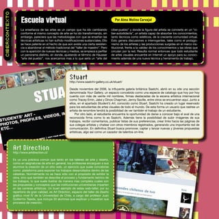 La enseñanza de las artes es un campo que ha ido cambiando
conforme el mismo concepto de arte se ha ido transformando, sin
embargo, pareciera que las metodologías con que se enseñan las
técnicas artísticas no han sufrido modiﬁcaciones sustanciales. Ello
se hace patente en el hecho de que aún existe una cierta resisten-
cia a abandonar el método tradicional del “taller de maestro”. Pero
con la aparición de nuevas técnicas y medios, se empieza a perﬁlar
un panorama distinto, en donde, ajustando el término de Hausser
“arte del pueblo”, nos acercamos mas a lo que sería un “arte del
ciber-pueblo” y donde la ﬁgura del artista se convierte en un “ci-
ber-autodidacta”, un artista capaz de absorber los conocimientos,
tanto técnicos como estéticos, de la creciente comunidad virtual.
Esto genera discusiones e interrogantes, tales como el protago-
nismo de los artistas y las producciones surgidas en el marco ins-
titucional, frente a la validez de los conocimientos y las obras que
circulan por la red. Resulta normal entonces que todo estudiante
de artes visuales encuentre en Internet un apoyo para su conoci-
miento además de una nueva técnica y herramienta de trabajo.
Escuela virtual
CIBERCONTEXTO
Por Alma Molina Carvajal
Art Direction
http://www.artdirection.cl/
Es ya una práctica común que tanto en los talleres de arte y diseño,
como en asignaturas de arte en general, los profesores encarguen a sus
alumnos la creación de un sitio web, un ejercicio que suele concebirse
como plataforma para exponer los trabajos desarrollados dentro de las
cátedras. Normalmente no se hace sólo con el propósito de exhibir la
obra, sino que también se describe el proceso y fundamento teórico de
los trabajos, lo que suele ilustrar de manera mas completa cuales son
las propuestas y conceptos que las instituciones universitarias imparten
en las carreras artísticas. Un buen ejemplo de estas web-taller, por su
repertorio de gran calidad, es Art Direction, espacio del taller de diseño
gráﬁco nivel IV de la Universidad de Chile, a cargo del profesor Juan
Guillermo Tejeda, que incluye 33 alumnos que explican y muestran sus
procesos de creación.
Stuart
http://www.saatchi-gallery.co.uk/stuart/
Desde noviembre del 2006, la inﬂuyente galería británica Saatchi, abrió en su site una sección
denominada Your Gallery, un espacio concebido como una especie de catalogo que hoy por hoy
cuenta con más de veinte mil nombres, ﬁrmas destacadas de la escena artística internacional
como Tracey Emin, Jake y Dinos Chapman, Jenny Saville, entre otros se encuentran aquí. Junto a
ellos, en el apartado Student’s Art, conocido como Stuart, Saatchi ha creado un lugar reservado
para los estudiantes de artes visuales de todo el mundo. De esta forma un usuario que rastree un
artista de renombre tendrá la posibilidad de ver también el trabajo de un estudiante.
Por otro lado, el estudiante encuentra la oportunidad de darse a conocer bajo el aval de una
reconocida ﬁrma como lo es Saatchi. Además tiene la posibilidad de subir imágenes de sus
trabajos, recibir comentarios, publicar listas de sus preferencias, crear links hacia las páginas de
sus colegas artistas y chatear con otros miembros registrados, generando una importante red de
comunicación. En deﬁnitiva Stuart busca promover, captar y lanzar nuevas y jóvenes propuestas
artísticas, algo así como un cazador de talentos on-line.
 