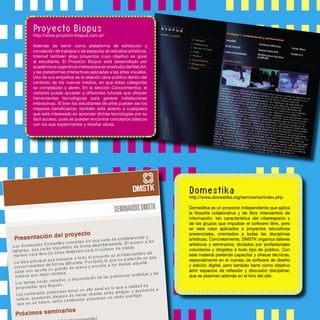 Domestika
http://www.domestika.org/seminarios/index.php
Domestika es un proyecto independiente que aplica
la ﬁlosofía colaborativa y de libre intercambio de
información, tan característica del ciberespacio y
de los grupos que impulsan el software libre, pero
en este caso aplicados a proyectos educativos
presenciales, orientados a todas las disciplinas
artísticas. Concretamente, DMSTK organiza talleres
artísticos y seminarios, dictados por profesionales
voluntarios y dirigidos a todo tipo de público. Con
este material pretende capacitar y ofrecer técnicas,
especialmente en el manejo de software de diseño
y edición digital, pero también tiene como objetivo
abrir espacios de reﬂexión y discusión disciplinar,
que se plasman además en el foro del site.
Proyecto Biopus
http://www.proyecto-biopus.com.ar/
Además de servir como plataforma de exhibición y
circulación de trabajos o de espacios de estudios artísticos,
Internet también aloja proyectos cuyo objetivo es guiar
al estudiante. El Proyecto Biopus está desarrollado por
académicosargentinosinteresadosenelestudiodelNet.Art,
y las plataformas interactivas aplicadas a las artes visuales.
Uno de sus empeños es la relación obra-público dentro del
contexto de los nuevos medios, en que éstas categorías
se complejizan y abren. En la sección Conocimientos, el
visitante puede acceder a diferentes tutorías que ofrecen
herramientas tecnológicas para generar instalaciones
interactivas. Si bien los estudiantes de artes pueden ser los
mayores beneﬁciarios, también está abierto a cualquiera
que esté interesado en aprender dichas tecnologías por su
fácil acceso, pues se pueden encontrar conceptos básicos
con los que experimentar y diseñar obras.
 