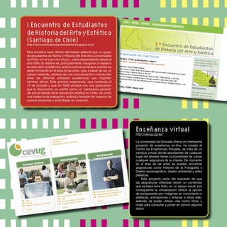 I Encuentro de Estudiantes
deHistoriadelArteyEstética
(Santiago de Chile)
http://encuentroestudiantesdearte.blogspot.com
Esta iniciativa nace dentro del trabajo editorial que un grupo
de estudiantes de Teoría e Historia del Arte de la Universidad
de Chile –en el cual me incluyo–, viene desarrollando desde el
año 2005. El objetivo es, principalmente, inaugurar un espacio
de discusión académica, abierto exclusivamente a quienes se
están formando en el área de las artes, que, a pesar de ser un
campo reducido, adolece de una comunicación e interacción
entre las distintas unidades académicas que imparten
carreras aﬁnes. Esta primera experiencia, que comienza el
10 de octubre y que en 2008 contará con una publicación
que la documente, se perﬁla como un “panorama general”
del actual estado de la educación artística en Chile, así como
una instancia de evaluación, análisis y también de creación de
nuevos proyectos y actividades en conjunto.
Enseñanza virtual
http://cevug.ugr.es/
La universidad de Granada ofrece un interesante
proyecto de enseñanza on-line; ha creado el
Centro de Enseñanzas Virtuales, se trata de un
campus virtual donde estudiantes de cualquier
lugar del planeta tienen la posibilidad de cursar
cualquier asignatura de su interés. De momento
en el área de las artes se pueden encontrar
asignaturas como Historia de la Fotografía y
Diseño escenográﬁco, diseño ambiental y artes
plásticas.
Este proyecto parte del supuesto de que
las asignaturas ofrecidas tienen un contenido
que se basa ante todo, en un apoyo visual, por
consiguiente la virtualización ofrece la opción
de enriquecerla con imágenes en movimiento o
estáticas, animaciones y enlaces a sitios web,
además de poder utilizar vías como foros y
chats para consultar y poner en común algunos
datos.
 