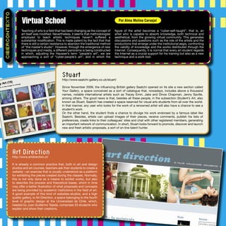 Teaching of arts is a ﬁeld that has been changing as the concept of
art itself was modiﬁed. Nevertheless, it seems that methodologies
employed to teach artistic techniques haven’t suffered a
substantial modiﬁcation. This is made patent by the fact that that
there is still a certain resistance to abandon the traditional method
of “the master’s studio”. However, through the emergence of new
techniques and media, a different panorama is being constructed
in which, adjusting the Hausser’s term “people’s art”, we are
approaching a sort of “cyber-people’s art”, and in which the
ﬁgure of the artist becomes a “cyber-self-taught”, that is, an
artist who is capable to absorb knowledge, both technical and
aesthetical, from the growing virtual community. This generates
discussions and questions such as the role of the artists and the
productions that emerge under the institutional aegis, confronting
the validity of knowledge and the works distributed through the
Internet. Consequently, it is normal that every art student regards
the Internet as a crucial support for his training but also as a new
technique and a work tool.
Virtual School
CIBERCONTEXTO
Por Alma Molina Carvajal
Stuart
http://www.saatchi-gallery.co.uk/stuart/
Since November 2006, the inﬂuencing British gallery Saatchi opened on its site a new section called
Your Gallery, a space conceived as a sort of catalogue that, nowadays, includes above a thousand
names, notable international artists such as Tracey Emin, Jake and Dinos Chapman, Jenny Saville,
among others. The good news is that, besides all these people, in the subsection Student’s Art, also
known as Stuart, Saatchi has created a space reserved for visual arts students from all over the world.
In that manner, any user who looks for the work of a renowned artist will also have a chance to see a
student’s work.
On the other hand, the student ﬁnds a chance to divulge his work endorsed by a famous label like
Saatchi. Besides, artists can upload images of their pieces, receive comments, publish his lists of
preferences, create links to their colleagues’ sites and chat with other registered members, generating
an important network of communication. In short, Stuart looks forward to promote, discover and launch
new and fresh artistic proposals, a sort of on-line talent hunter.
Art Direction
http://www.artdirection.cl/
It is already a common practice that, both in art and design
studios and art courses, teachers ask their students to create a
website --an exercise that is usually understood as a platform
for exhibiting the pieces created during the classes. Normally,
this is not only done as a means to exhibit works, but also
to describe the process and theoretical bases, which in time
may offer a better illustration of what proposals and concepts
are being provided by academic institutions in the ﬁeld of art.
A good example of this kind of websites-studios, and a high
quality gallery, is Art Direction, a space belonging to the fourth
level of graphic design at the Universidad de Chile, which,
headed by Juan Guillermo Tejada, comprises 33 students who
explain and show their creations.
 