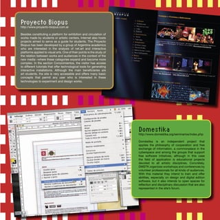 Proyecto Biopus
http://www.proyecto-biopus.com.ar
Besides constituting a platform for exhibition and circulation of
works made by students or artistic centers, Internet also hosts
projects aimed to serve as a guide for students. The Proyecto
Biopus has been developed by a group of Argentine academics
who are interested in the analysis of net.art and interactive
platforms applied to visual arts. One of their points is the study of
the relation between works and audiences in the context of the
new media –where these categories expand and become more
complex. In the section Conocimientos, the visitor has access
to different tutorials that offer technological tools for generating
interactive installations. Although the main beneﬁciaries are
art students, the site is very accessible and offers many basic
concepts that permit any user who is interested in these
technologies to experiment and design works.
Domestika
http://www.domestika.org/seminarios/index.php
Doméstika is an independent project that
applies the philosophy of cooperation and free
exchange of information, a commonplace in the
cyberspace and among the groups that support
free software initiatives, although in this case
the ﬁeld of application is educational projects
devoted to all artistic disciplines. Concretely,
DMSTK organizes workshops and conferences by
volunteer professionals for all kinds of audiences.
With this material they intend to train and offer
abilities, especially on design and digital edition
software, but it also intends to open spaces for
reﬂection and disciplinary discussion that are also
represented in the site’s forum.
 