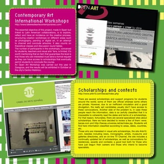 Contemporary Art
International Workshops
http://www.talleresdeartecontemporaneo.com/
The essential objective of this project, made in Spain but
linked to Latin American collaborations, is to explore,
reﬂect and have an incidence on the creative process,
structuring creation workshops on different areas such
as photography, painting or digital art, in an attempt
to channel and conclude artworks. It also counts on
theoretical classes and discussion round tables.
The number of participants in the workshops, conceived
for students, teachers and visual arts’ fans, is limited. It’s
worth mentioning that an item that guarantees the level is
that those who are interested must send a formal request
so they can have access to scholarships that eventually
permit students to conclude the course.
An Open Art Workshop was carried out this year in
Zaragoza, and the results will be exhibited in October at
the city’s Centro Histórico.
Scholarships and contests
http://www.arte10.com/becas/index.php
There are several scholarships and support programs for students
around the world; some of them are ofﬁcial whereas some others
are private. However, due to an inefﬁcient circulation and a good
divulgation, the really apt candidates usually don’t have access to
these convocations. Another side of the problem is, in case these
people reach the information, data is so awfully classiﬁed that it is
impossible to coherently read the dates and terms of a scholarships.
For that reason, fortunately, there are several specialized sites about
scholarships. Here we have decided to review a few of them: www.
becas.com and http://becas.universia.net/es/index.jsp. Students will
ﬁnd here information classiﬁed according to areas, dates, countries,
etc.
Those who are interested in visual arts scholarships, the site Arte10.
com, besides including news, monographs, artists, museums and
galleries directories, and an on-line TV Channel, the site includes a
continually updated list of scholarships, as well as convocations for
residences, awards and contests; a good tool both for those who
have just begun their careers and those who intend to become
specialists.
 