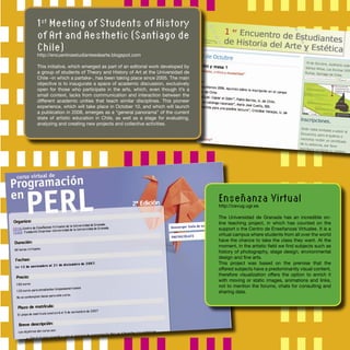 1st
Meeting of Students of History
of Art and Aesthetic (Santiago de
Chile)
http://encuentroestudiantesdearte.blogspot.com
This initiative, which emerged as part of an editorial work developed by
a group of students of Theory and History of Art at the Universidad de
Chile –in which a partake-, has been taking place since 2005. The main
objective is to inaugurate a space of academic discussion, exclusively
open for those who participate in the arts, which, even though it’s a
small context, lacks from communication and interaction between the
different academic unities that teach similar disciplines. This pioneer
experience, which will take place in October 10, and which will launch
a publication in 2008, emerges as a “general panorama” of the current
state of artistic education in Chile, as well as a stage for evaluating,
analyzing and creating new projects and collective activities.
Enseñanza Virtual
http://cevug.ugr.es
The Universidad de Granada has an incredible on-
line teaching project, in which has counted on the
support o the Centro de Enseñanzas Virtuales. It is a
virtual campus where students from all over the world
have the chance to take the class they want. At the
moment, in the artistic ﬁeld we ﬁnd subjects such as
history of photography, stage design, environmental
design and ﬁne arts.
This project was based on the premise that the
offered subjects have a predominantly visual content,
therefore visualization offers the option to enrich it
with moving or static images, animations and links,
not to mention the forums, chats for consulting and
sharing data.
 