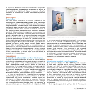 INFO · ARTECONTEXTO · 85
la exposición. En ésta se narra de manera ilustrativa los períodos
más convulsos de la historia española del siglo XX, los tiempos de
la formación de la República, la España en guerra, el exilio y los
comienzos de la democracia. Sin duda, una muestra de gran valor
histórico.
BARCELONA
Fundación Suñol
Un nuevo espacio, dedicado a la exhibición y difusión del arte
contemporáneo, nace en Barcelona impulsado por el coleccionista
Joseph Suñol, quien ha reunido 1.200 obras adquiridas desde los
años sesenta hasta hoy. La Fundación Suñol, ubicada en un ediﬁcio
del Paseo de Gracia, cuenta con 1.000 metros cuadrados de superﬁcie
y centrará su actividad en dos aspectos, de un lado, la exhibición de
sus fondos, que serán mostrados de forma cronológica, temática o
abordando diálogos entre corrientes y autores representados en ella.
El segundo eje de trabajo estará centrado en el impulso a la creación
actual, y se llevará a cabo en un espacio diferenciado, denominado
Nivel Cero, donde tendrán cabida todo tipo de actividades prácticas
y teóricas relacionadas con el arte actual. Entre los nombres que
integran los fondos de la Fundación se encuentran artistas como Julio
González, Gargallo, Man Ray, Giacometti, Warhol, Tàpies, Palazuelo,
Fontana, Inge Morat, Richard Avedon, Gordillo, Susana Solano,
Chema Cobo, Pérez Villalta o Muntadas. La exposición inaugural ha
presentado una selección de piezas organizada teniendo en cuenta
aspectos cronológicos y relaciones entre autores y obras. A mediados
de octubre presentará, en la sala Nivel Cero, la exposición colectiva
titulada Observaciones. El escultor Sergi Aguilar ha asumido la
dirección de la Fundación Suñol.
VALLADOLID
El Paisaje Secreto de Monserrat Soto en el Museo Patio Herreriano
Solemos apreciar las grandes obras de arte en las paredes de blanco
inmaculado de museos y galerías y dispuestas de manera convencional,
pero es sabido que con el tiempo han trascendido estos espacios para
llegar a ambientes más íntimos, como por ejemplo, las casas de los
coleccionistas. Ambientes privados en los que pareciera inimaginable
encontrar piezas de gran valor y tamaño y a los que es imposible que
el gran público tenga acceso. La obra que Montserrat Soto (Barcelona,
1961) expone, a partir del mes de octubre y hasta enero de 2008 en el
Museo Patio Herreriano, nos acerca a estos espacios prohibidos.
A través de la serie fotográﬁca Paisaje Secreto, compuesta por
sesenta imágenes, la artista nos da a conocer las casas de diferentes
coleccionistas de Europa, Sudamérica y Estados Unidos para
adentrarnos en el dialogo que entablan las piezas con el contexto
que las rodea y, de paso, nos invita a observar el carácter y la imagen
que cada coleccionista quiere dar de sí mismo y de sus modos de
coleccionar. Soto, que viene desarrollando este trabajo desde 1998,
ha centrado su atención en las colecciones de arte contemporáneo
con el ﬁn de dar una cierta unidad a las imágenes y por que, como
ella misma indica “las obras pasan a ser el signo de una época, una
ideología. Lo que estas casas contienen son informaciones sobre la
identidad, sobre la sexualidad, sobre la moda, sobre posicionamientos
sociales, sobre ideologías”. Soto superpone en sus fotografías
marcos artiﬁciales a modo de dinteles, puertas y ventanas. Así, sus
encuadres, hechos desde rincones y recovecos, ahondan en la idea
de cotidianidad e intimidad, mostrando cómo estas obras conviven en
las paredes con fotografías familiares, libros o mobiliario del hábitat
doméstico, y son percibidas de una forma diferente.
MADRID
Galería Estampa: Jaime Aledo y Javier Fernández Lizán.
Obras recientes, realizadas entre 2005 y 2007, integran la exposición
de Jaime Aledo (Cartagena, Murcia, 1949) que presenta la galería
Estampa, a partir del 16 de octubre y hasta el 30 de noviembre. Son
obras donde el color protagoniza la superﬁcie y se recorta con formas
deﬁnidas pero imprecisas en cuanto a su signiﬁcado, que se ofrece
siempre abierto en su lectura, y donde aparecen ciertas referencias al
pop y a la pintura de Luís Gordillo. El propio artista denomina “pintura
de salón” a estas piezas, donde predominan los pequeños formatos
que funcionan como fragmentos de narraciones autosuﬁcientes, y
señala cómo “El método de construcción del cuadro es semejante
al que se emplea en la confección de ciertos juegos de lenguaje, en
los que se trabaja baja una restricción previa” generando signiﬁcados
sorprendentes.
En el segundo espacio de la galería, o Sala de Proyectos, se
Sala de exposiciones de la Fundación Suñol. © Carolina García & Eduardo Armentia
 