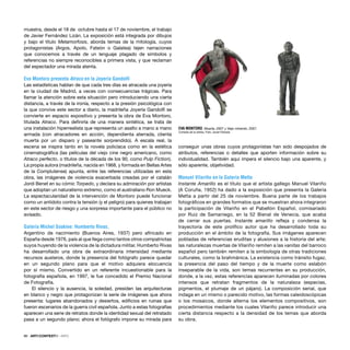 86 · ARTECONTEXTO · INFO
muestra, desde el 18 de octubre hasta el 17 de noviembre, el trabajo
de Javier Fernández Lizán. La exposición está integrada por dibujos
y bajo el título Metamorfosis, aborda temas de la mitología, cuyos
protagonistas (Argos, Apolo, Fateón o Galatea) tejen narraciones
que conocemos a través de un lenguaje plagado de símbolos y
referencias no siempre reconocibles a primera vista, y que reclaman
del espectador una mirada atenta.
Eva Montoro presenta Atraco en la Joyería Gandolﬁ
Las estadísticas hablan de que cada tres días es atracada una joyería
en la ciudad de Madrid, a veces con consecuencias trágicas. Para
llamar la atención sobre esta situación pero introduciendo una cierta
distancia, a través de la ironía, respecto a la presión psicológica con
la que convive este sector a diario, la madrileña Joyería Gandolﬁ se
convierte en espacio expositivo y presenta la obra de Eva Montoro,
titulada Atraco. Para deﬁnirla de una manera sintética, se trata de
una instalación hiperrealista que representa un asalto a mano a mano
armada (con atracadores en acción, dependienta aterrada, clienta
muerta por un disparo y paseante sorprendido). A escala real, la
escena se inspira tanto en la novela policíaca como en la estética
cinematográﬁca (las películas del viejo cine negro americano, como
Atraco perfecto, o títulos de la década de los 90, como Pulp Fiction).
La propia autora (madrileña, nacida en 1968, y formada en Bellas Artes
de la Complutense) apunta, entre las referencias utilizadas en esta
obra, las imágenes de violencia exacerbada creadas por el catalán
Jordi Benet en su cómic Torpedo, y declara su admiración por artistas
que adoptan un naturalismo extremo, como el australiano Ron Mueck.
La espectacularidad de la intervención de Montoro puede funcionar
como un antídoto contra la tensión (y el peligro) para quienes trabajan
en este sector de riesgo y una sorpresa importante para el público no
avisado.
Galería Michel Soskine: Humberto Rivas.
Argentino de nacimiento (Buenos Aires, 1937) pero aﬁncado en
España desde 1976, país al que llega como tantos otros compatriotas
suyos huyendo de la violencia de la dictadura militar, Humberto Rivas
ha desarrollado una obra de extraordinaria intensidad mediante
recursos austeros, donde la presencia del fotógrafo parece quedar
en un segundo plano para que el motivo adquiera elocuencia
por sí mismo. Convertido en un referente incuestionable para la
fotografía española, en 1997, le fue concedido el Premio Nacional
de Fotografía.
El silencio y la ausencia, la soledad, presiden las arquitecturas
en blanco y negro que protagonizan la serie de imágenes que ahora
presenta: lugares abandonados y desiertos, ediﬁcios en ruinas que
fueron escenarios de la guerra civil española. Junto a estas fotografías
aparecen una serie de retratos donde la identidad sexual del retratado
pasa a un segundo plano; ahora el fotógrafo impone su mirada para
conseguir unas obras cuyos protagonistas han sido despojados de
atributos, referencias o detalles que aporten información sobre su
individualidad. También aquí impera el silencio bajo una aparente, y
sólo aparente, objetividad.
Manuel Vilariño en la Galería Metta
Instante Amarillo es el título que el artista gallego Manuel Vilariño
(A Coruña, 1952) ha dado a la exposición que presenta la Galería
Metta a partir del 25 de noviembre. Buena parte de los trabajos
fotográﬁcos en grandes formatos que se muestran ahora integraron
la participación de Vilariño en el Pabellón Español, comisariado
por Ruiz de Samaniego, en la 52 Bienal de Venecia, que acaba
de cerrar sus puertas. Instante amarillo reﬂeja y condensa la
trayectoria de este prolíﬁco autor que ha desarrollado toda su
producción en el ámbito de la fotografía. Sus imágenes aparecen
pobladas de referencias eruditas y alusiones a la historia del arte;
las naturalezas muertas de Vilariño remiten a las vanitas del barroco
español pero también remiten a la simbología de otras tradiciones
culturales, como la brahmánica. La existencia como tránsito fugaz,
la presencia del paso del tiempo y de la muerte como eslabón
inseparable de la vida, son temas recurrentes en su producción,
donde, a la vez, estas referencias aparecen iluminadas por colores
intensos que retratan fragmentos de la naturaleza (especias,
pigmentos, el plumaje de un pájaro). La composición serial, que
indaga en un mismo o parecido motivo, las formas caleidoscópicas
o los mosaicos, donde alterna los elementos compositivos, son
procedimientos mediante los cuales Vilariño parece introducir una
cierta distancia respecto a la densidad de los temas que aborda
su obra.
EVA MONTORO Muerta, 2007 y Viejo mirando, 2007.
Cortesía de la artista. Foto: Javier Estrada
 