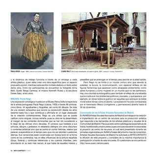 88 · ARTECONTEXTO · INFO
y la dinámica de trabajo funciona a través de un encargo a cada
artista plástico, quien debe crear una obra especíﬁca para un espacio
propuesto a priori, mientras cada escritor invitado elabora un texto sobre
dicha obra. Entre los participantes se encuentran la fotógrafa Anna
Bahí, Quelic Berga Carreras, el músico Kenneth Russo y la escultora
Estela Sáez, entre otros.
MNCARS: Paula Rego
Una exposición antológica muestra en el Museo Reina Sofía la trayectoria
de la artista portuguesa Paula Rego (Lisboa, 1935) a través 89 pinturas,
cinco libros, 44 aguafuertes y litografías, así como 64 dibujos. Se trata
de una revisión exhaustiva que recorre su producción desde los años
sesenta hasta hoy y que contribuye a aﬁrmarla en un lugar destacado
de la creación contemporánea. Rego es una artista que se puede
caliﬁcar como singular, incluso extraña, pues su obra se ha desarrollado
al margen de las corrientes dominantes que se han ido sucediendo a
lo largo de las últimas cinco décadas. El universo que traslada a sus
pinturas, dibujos y grabados no establece diálogos con otros discursos
o corrientes artísticas sino que se centra en contar historias, relatos que
parecen suspendidos en el tiempo pero que a la vez abordan cuestiones
eternas. Sus narraciones están construidas con dureza tanto en la forma
como en los contenidos; hay en ellas inﬂuencias de la pintura española
(Goya, Solana) y continuas referencias a los cuentos infantiles, pero
ahondando en su lado más oscuro, el que habla de aquellos miedos y
pesadillas que se prolongan en el tiempo para asomar en la edad adulta.
Pero Rego no se limita a un mundo onírico sino que aborda la
soledad, la locura, la incomunicación, con especial énfasis en las
ﬁguras femeninas que aparecen como atrapadas doblemente: como
seres humanos y como mujeres en un mundo que no les pertenece.
Hay una voluntad autobiográﬁca pero también el reﬂejo de una rebeldía
que la implica en los problemas políticos y sociales, y que aparece, por
ejemplo, en obras sobre la guerra o en aquellas que subrayan la doble
moral sobre temas como el aborto. La exposición ha sido comisariada
por el historiador Marco Livingstone, y permanecerá abierta hasta el
30 de diciembre.
Comunicado de los Artistas Visuales Asociados de Madrid
EnAVAM(ArtistasVisualesAsociadosdeMadrid)setrabajaenlacreación
e implantación de un centro de recursos para la producción artística
que responda a las demandas de los artistas plásticos y visuales de la
ComunidaddeMadrid.Paraqueestecentrosatisfagalasexpectativasde
todos,haelaboradounaencuestacuyasconclusionesseránincorporadas
al proyecto de centro de recursos, el cual será presentado durante las
jornadas organizadas por AVAM a ﬁnales del próximo mes de noviembre.
Artistas Visuales Asociados de Madrid ha solicitado a ARTECONTEXTO
la difusión de este proyecto y considera de la máxima importancia la
participación a través de esta encuesta. El cuestionario se encuentra en
http://www.avam.net/encuesta
PAULA REGO Ángel, 1998. Colección de la artista. Cortesía: MNCARS CLARA PALLÏ De la serie Inacabados, sin pena ni gloria, 2007. Instalación Cortesía: TRANSART 6
 