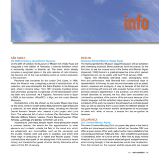 INFO · ARTECONTEXTO · 89
SÃO PAULO
The MAM is holding a new edition of Panorama
On the 20th of October, the Museum of Modern Art of São Paulo will
inaugurate a new edition of Panorama, a biennial exhibition which
is exclusively devoted to Brazilian art. The event, which already
occupies a recognised place in the arts calendar of Latin America,
has become one of the main exhibition points of current production
in this continent.
Panorama was conceived by the curator Diná Lopes, in 1969,
when the Museum was undergoing a period of reconstruction of its
collection, and was relocated to the Bahía Pavillion in the Ibirapuera
park, where it remains today. From 1997 onwards, travelling shows
were promoted, giving rise to a process of internationalization which
has been very successful. As it happens, Panorama came to Spain
in 2003, at the invitation of MARCO, in Vigo, and the curator Gerardo
Mosquera.
Contradictorio is the title chosen by the curator Moacir dos Anjos
for this show, which in its 30th edition features twenty-eight artists and
a collective, all from eleven Brazilian states, including the Peruvian
Gabriel Acevedo Velarde, who presents a joint project with Lucia
Koch. The extensive list of artists includes Cao Guimarães, Cínthia
Marcelle, Débora Bolsoni, Marepe, Rivane Neuenschwander, Efrain
Almeida, Luiz Braga and Barrão, to mention just a few.
According to Dos Anjos, Brazil’s recent visual production shares
a common feature, the search for the approximation to other
elements and contexts, outside the ﬁeld of the visual arts, which
are antagonistic and incompatible, such as the vernacular and
the erudite, ﬁnished work and work in progress, and which lend
these ways of producing art a hybrid and ﬂexible quality. These
contradictions also speak of the ambiguities of the country’s recent
history, and therefore they speak of social identity. Panorama will be
open until the 6th of January.
BERLIN
Hamburger Bahnhof Museum: Roman Signer
The Hamburger Bahnhof Museum began this season with an exhibition
both interesting and bold. Berlin audiences have the chance, for the
ﬁrst time, to see the unusual work of the Swiss artist Roman Signer
(Appenzell, 1938) thanks to a great retrospective show which opened
in September and can be visited until the 27th of January, 2008.
Signer, who effortlessly alternates video, photography, 8mm
ﬁlms and performance, feels liberated from conventional ways of
representation. In this way, he uses recurrent concepts such as speed,
tension, suspense and ambiguity. It may be because of this that his
work is brimming with irony and with a caustic humour which usually
provoke a sense of apprehension in the audience, but which the artist
himself describes as sincerity. He has often been discredited and
criticised by upholders of the canons of the art scene because of his
chaotic language, but this exhibition helps viewers’ to understand the
complexity of his work, by means of the retrospective synthesis posed
here, as well as allowing them to see clearly the different phases he
has gone through, his evolution and the development of the concepts
he deals with, while, of course, it awards him the recognition he
deserves.
SALAMANCA
DA2: Christian Marclay. Replay
The name Christian Marclay (1955) occupies a key place in the ﬁeld of
audible and visual experimentation in the last two decades. DA2 now
offers a great revision of his work, gathering his video-installations that
were produced between 1982 and 2007. Born in California and raised
in Switzerland, when he´s 20 he arrives in New York to study minimal
American Art, but the music scene, especially punk and performance,
which is living its height in the mid-seventies, would draw his attention.
From that moment on, the musician and the visual artist are merged
info
 
