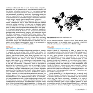 INFO · ARTECONTEXTO · 91
world and in the society that we live in. From a critical perspective,
keeping in mind our obsession for its inevitable passing, memory and
the sense of history, the exhibition covers the innumerable meanings
of the term, its physical applications, literature and mathematics, for
the experience of its measuring and its lack of matter are issues that
continue to arise the interest of art and western thought. The selection
of the pieces allows to witness the changes in the building that today
houses MARCO and that used to be courthouses and prisons.
Time to Time, which will exceptionally occupy all of the museum´s
rooms, condenses the work of artists that come from very different
disciplines but that have found in time a topic of study and plastic
development. It´s the case of On Kawara who, like Ignasi Aballí, Gianni
Motti or George Barbi, places his obsessive measuring of time lapses,
in his case with pieces made of calendars and clocks, leaded with
conceptual complexity. In the same way the pieces that deal with
elaborating free reinterpretations of History and its symbols can be
found; this is the case of artists Giulio Paolini, Nedko Solakov or Sam
Taylor-Wood. The fragility of memory, the time to remember and the
time to forget, are represented int the work of Oscar Muñoz and Pedro
Mora. Many are the issues that refer to this endless topic, source of
innumerable analysis and interpretations and, at the same time, as
explicit as our lifestyles. Nearly thirty four artists will be represented in
the exhibit that will be open until February 2008.
SEVILLE
CAAC: Geopolitics of Animation
The potential of the animated drawing as a transmitter of ideology
is analyzed, by seventy authors, in this exhibition that includes the
work of relevant artists and referential pieces in the History of this
medium. Juan Antonio Alvarez Reyes is the curator and this is his
third exhibit around the theme of animation, after Fantasmagorías and
Historias Animadas. But, without a doubt, this is his most ambitious
project, made possible by the collaboration of the Andalusian Center
of Contemporary Art, in Seville and the Museum of Contemporary Art
in Vigo, who have produced it. Geopolitics… starts off with historical
pieces that set the basis of this medium, such as, for example, the work
of Aragon artist Segundo de Chomón, who worked in Paris with for
the Pathé ﬁlm company, and whose 1907 work Los Kiriki, Japaneese
acrobats, which he hand-painted himself, is being shown.Another
piece that refers to the origins of animation is The Adventures of Prince
Achmed, produced in 1926 by the German artist Lotte Reininger. The
exhibition gathers pieces from the ﬁve continents and stops to analyze
how the ideological values of the dominating cultures are transmitted,
and how they are impregnated of values of the colonized cultures. Next
to these historical pieces we ﬁnd a long list of artists that currently use
animation from critical positions, such is the case of the South African
artist William Kentridge, the U.S. artist Kara Walker, the Chinese artist
Zhou Xiauhu, the Japanese artist Tabaimo, the Spanish artists Cristina
Lucas, Valeriano López and Federico Guzmán, or the Mexican artist
Carlos Amorales. It will be possible to see the exhibition in the CAAC
of Seville until December 9 and later in the MARCO in Vigo.
MALAGA
Juan Uslé and Yoshimoto Nara at the CAC
Malaga´s Center for Contemporary Art starts its season with two
monographic exhibitions that give testimony of the heterogeneity of
contemporary art. Whoever visits the rooms of the Malaga Center
will ﬁnd a broad exhibition of painter Juan Uslé, one of the most
meaningful Spanish names in the coordinates of the heritage of
great abstract painting. Under the title Switch on / Swith off, Uslé
presents, through sixty ﬁve pieces, his most intimate vision of reality.
The exhibition has been conceived in two parts: Black paintings
of big format and the ones preceded by color, developed in small
format. Al of them are unknown and of recent production, and with
which Uslé Attempts to merge the ﬁelds of the emotional and the
rational. Great black spots determine, in the artist´s own words, “the
loss of memory that makes possible to start over”. These pieces can
be until this coming January.
At the same time, the CAC exhibits the work of Japanse artist
Yoshimoto Nara and of his design team graf. Nara´s work is located
in the line of those pieces that use images taken from the consumer
society and the graphic prototypes it generates. In his body of
work, child ﬁgures appear often and through them he interprets the
confusion and anxiety that is trapped in the ﬁrst stages of life. With
an installation entitled Torre de Málaga (Malaga Tower), especially
produced for the Center, and having the city as background, Nara
CARLOS AMORALES Useless Wonder, 2006. Animación DVD.
 