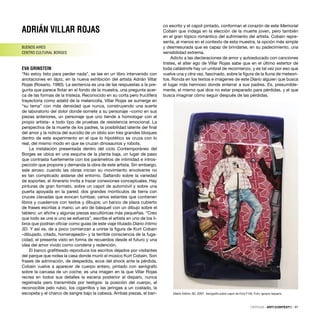 ADRIÁN VILLAR ROJAS
BUENOS AIRES
CENTRO CULTURAL BORGES
EVA GRINSTEIN
“No estoy listo para perder nada”, se lee en un libro intervenido con
anotaciones en lápiz, en la nueva exhibición del artista Adrián Villar
Rojas (Rosario, 1980). La sentencia es una de las respuestas a la pre-
gunta que parece ﬂotar en el fondo de la muestra, una pregunta acer-
ca de las formas de la tristeza. Reconocido en su corta pero fructífera
trayectoria como adalid de la melancolía, Villar Rojas se sumerge en
“su tema” con más densidad que nunca, construyendo una suerte
de laboratorio del dolor donde somete a su personaje –como en sus
piezas anteriores, un personaje que uno tiende a homologar con el
propio artista– a todo tipo de pruebas de resistencia emocional. La
perspectiva de la muerte de los padres, la posibilidad latente del ﬁnal
del amor y la noticia del suicidio de un ídolo son tres grandes bloques
dentro de este experimento en el que lo hipotético se cruza con lo
real, del mismo modo en que se cruzan dinosaurios y robots.
La instalación presentada dentro del ciclo Contemporáneo del
Borges se ubica en una esquina de la planta baja, un lugar de paso
que contrasta fuertemente con los parámetros de intimidad e intros-
pección que propone y demanda la obra de este artista. Sin embargo,
sale airoso: cuando las obras inician su movimiento envolvente no
es tan complicado aislarse del entorno. Saltando sobre la variedad
de soportes, el itinerario invita a trazar conexiones conceptuales. Hay
pinturas de gran formato, sobre un capot de automóvil y sobre una
puerta apoyada en la pared; dos grandes montículos de tierra con
cruces clavadas que evocan tumbas; varios estantes que contienen
libros y cuadernos con textos y dibujos; un banco de plaza cubierto
de frases escritas a mano; un aro de básquet con un dibujo sobre el
tablero; un aﬁche y algunas piezas escultóricas más pequeñas. “Creo
que todo se une si uno se esfuerza”, escribe el artista en uno de los li-
bros que podrían oﬁciar como guías de este viaje titulado Diario íntimo
3D. Y así es, de a poco comienzan a unirse la ﬁgura de Kurt Cobain
–dibujado, citado, homenajeado– y la terrible consciencia de la fuga-
cidad, el presente visto en forma de recuerdos desde el futuro y una
idea del amor vivido como condena y redención.
El banco graﬁtteado reproduce los escritos dejados por visitantes
del parque que rodea la casa donde murió el músico Kurt Cobain. Son
frases de admiración, de despedida, ecos del shock ante la pérdida.
Cobain vuelve a aparecer de cuerpo entero, pintado con aerógrafo
sobre la carcasa de un coche; es una imagen en la que Villar Rojas
recrea en todos sus detalles la escena posterior al disparo, nunca
registrada pero transmitida por testigos: la posición del cuerpo, el
reconocible pelo rubio, los cigarrillos y las jeringas a un costado, la
escopeta y el charco de sangre bajo la cabeza. Ambas piezas, el ban-
co escrito y el capot pintado, conforman el corazón de este Memorial
Cobain que indaga en la elección de la muerte joven, pero también
en el gran tópico romántico del sufrimiento del artista. Cobain repre-
senta, al menos en el contexto de esta muestra, la opción más simple
y desmesurada que es capaz de brindarse, en su padecimiento, una
sensibilidad extrema.
Adicto a las declaraciones de amor y autoeducado con canciones
tristes, el alter ego de Villar Rojas sabe que en el último estertor de
toda catástrofe hay un umbral de recomienzo, y es tal vez por eso que
vuelve una y otra vez, fascinado, sobre la ﬁgura de la lluvia de meteori-
tos. Ronda en los textos e imágenes de este Diario alguien que busca
el lugar más hermoso donde enterrar a sus padres. Es, presumible-
mente, el mismo que dice no estar preparado para pérdidas, y el que
busca imaginar cómo seguir después de las pérdidas.
CRÍTICAS · ARTECONTEXTO · 97
Diario Íntimo 3D, 2007. Aerografía sobre capot de Ford F100. Foto: Ignacio Iasparra
 