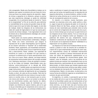 ción consagrados. Desde esta fisuralidad se trabaja con la
hipótesis que supone la existencia de una franja de inicia-
tivas que busca sus propios espacios de expresión, llegan-
do incluso a apoyarlas en la distancia, porque es preciso
que esas experiencias obtengan un grado de visibilidad
recuperable. En el continente donde se inventó la “teoría
de la marginalidad” al filo de los años 60, para delimitar
la razonabilidad de los accesos de grandes masas de habi-
tantes al goce de lo que les había sido negado, la sola idea
de trabajar desde los márgenes de las instituciones nos
habla del caudal de ingenuidad en el que las nuevas gene-
raciones de artistas trabajan. Y esa ingenuidad viene a ser
el síntoma de un desmantelamiento ideológico de conside-
rables proporciones.
Brasil posee una escena plástica diferenciada, com-
pleja, con historias institucionales combinadas y desigua-
les. Posee una trama universitaria que asegura la
reproducción de un saber historiográfico que ha legitima-
do de manera suficiente la “leyenda” de la modernidad
brasileña. Posee, igualmente, una musealidad consistente,
no exenta de contradicciones ricas en experiencias de ges-
tión y coleccionismo. Posee, también, una capacidad de
iniciativas en cuanto a la sociedad civil que autoriza a
reconocer la existencia de un fuerte asociacionismo artís-
tico. Esto no es nuevo. Posee, además, una larga tradición
de autonomías institucionales dentro de la propia sociedad
civil. Podríamos mencionar a título de ejemplo la existen-
cia de los Clubes de Grabado, desarrollados como pla -
taforma contra-institucional en la década del 40-50,
principalmente. Y también posee una experiencia de mece-
nazgo institucional cuya historia está vinculada a comple-
jos y tortuosos sistemas de legitimación de sus burguesías
locales; es decir, de cada uno de sus estados. Todo esto ha
permitido la edificación de unas tramas en las que lo alter-
nativo se concibe como un mal necesario para la correc-
ción interna del sistema, como si se tuviese la certeza de
que los movimientos sociales, para hacerse oír, deben,
necesariamente, ensayar modos de visibilidad que con-
templen una dinámica de ruptura relativa, pero en la que
se da por entendido que el rompimiento de la costura ins-
titucional es, más que nada, una amenaza simbólica desti-
nada a condicionar el espacio de negociación. Más intere-
sante que las luchas micropolíticas por la reproducción de
espacios alternativos, la escena brasilera, exhibe la visibi-
lidad de las luchas directas por el control de los mecanis-
mos de recomposición general de la escena.
En relación a lo anterior, resulta fascinante, para
entender las relaciones entre arte, poder político y dine-
ro, seguir el paso de las disputas de poder en el seno de la
Fundación Bienal de São Paulo, porque nos entrega ele-
mentos de valor inestimable para entender cómo la lucha
por el control de la hegemonía del sistema del arte se pro-
duce al mismo tiempo que la lucha por la supervivencia en
los márgenes de ese mismo sistema. Ya no se trata de que
los agentes de los márgenes luchen por desplazar a los
poderosos del sistema sino que, simplemente, buscan
establecer condiciones de reproducción de sus microesfe-
ras de acción con la esperanza de obtener visibilidad en su
negociación con los poderes locales.
Las disputas en el seno de la Fundación Bienal son ilus-
trativas y poseen el valor de síntoma de la ansiedad ins-
criptiva de un gran empresariado brasileño de nuevo tipo,
con requerimientos nuevos de visibilidad internacional
acelerada, que concibe el sistema internacional del arte
como una esfera de legitimación suplementaria en su
estrategia de búsqueda de reconocimiento global. Esto
subsiste, como he señalado, junto a las tentativas de los
poderes locales por sostener una musealidad a tono con los
deseos educativos y patrimoniales de una comunidad local
determinada, al mismo tiempo que instalan espacios para
la exhibición de producciones artísticas que deben cumplir
con los stándares de inscripción del “mainstream” del arte
contemporáneo. Repito: en este plano, la alternativa y las
nuevas formas de exhibición negocian su versatilidad en un
contexto de gran permisividad.
En Argentina, en cambio, la percepción que se tiene
en los medios del arte es que no hay posibilidad de actua-
ción en la fisuralidad, puesto que las instituciones se han
desplomado. La institución arte ha colapsado. Esto, en tér-
minos estrictos, no es del todo real pero funciona como
una hipótesis cuya utilidad se verifica en la aceleración de
una discusión sobre política historiográfica que ha venido
10 / ARTECONTEXTO / DOSSIER
 