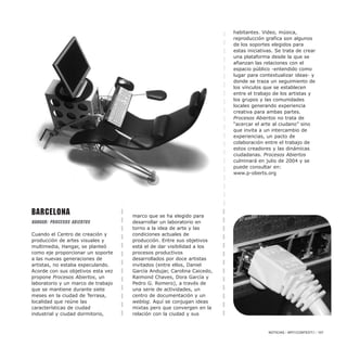 Barcelona
HANGAR: PROCESOS ABIERTOS
Cuando el Centro de creación y
producción de artes visuales y
multimedia, Hangar, se planteó
como eje proporcionar un soporte
a las nuevas generaciones de
artistas, no estaba especulando.
Acorde con sus objetivos esta vez
propone Procesos Abiertos, un
laboratorio y un marco de trabajo
que se mantiene durante siete
meses en la ciudad de Terrasa,
localidad que reúne las
características de ciudad
industrial y ciudad dormitorio,
marco que se ha elegido para
desarrollar un laboratorio en
torno a la idea de arte y las
condiciones actuales de
producción. Entre sus objetivos
está el de dar visibilidad a los
procesos productivos
desarrollados por doce artistas
invitados (entre ellos, Daniel
García Andujar, Carolina Caicedo,
Raimond Chaves, Dora García y
Pedro G. Romero), a través de
una serie de actividades, un
centro de documentación y un
weblog. Aquí se conjugan ideas
mixtas pero que convergen en la
relación con la ciudad y sus
habitantes. Video, música,
reproducción grafica son algunos
de los soportes elegidos para
estas iniciativas. Se trata de crear
una plataforma desde la que se
afianzan las relaciones con el
espacio público -entendido como
lugar para contextualizar ideas- y
donde se traza un seguimiento de
los vínculos que se establecen
entre el trabajo de los artistas y
los grupos y las comunidades
locales generando experiencia
creativa para ambas partes.
Procesos Abiertos no trata de
“acercar el arte al ciudano” sino
que invita a un intercambio de
experiencias, un pacto de
colaboración entre el trabajo de
estos creadores y las dinámicas
ciudadanas. Procesos Abiertos
culminará en julio de 2004 y se
puede consultar en:
www.p-oberts.org
NOTICIAS / ARTECONTEXTO / 107
 