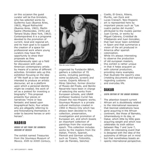 on this occasion the guest
curator will be Eva Grinstein,
who has selected works by
Guillermo Iuso (Buenos Aires,
1963), Miguel Rothschild
(Buenos Aires, 1963), Martín
Sastre (Montevideo, 1976) and
Tamara Stuby (New York, 1963).
Contemporáneo 8 is a programe
devoted to the promotion of
current, local and regional art,
and its main goal is to support
the creation of a space for
professional work where young
curators may have the
opportunity to show their
proposals as they
simultaneously open up a field
for discussion with Latin
American contemporary artists
by means of a series of different
activities. Grinstein sets up this
exhibition focusing on the idea
of “life itself as a raw material
intended to produce an artistic
discourse; art as a platform
upon which a personal identity
might be created; the work of
art as a pretext for inventing a
biography”. This proposal
presents four pieces or
narratives “more or less
fantastic and based upon
biographical facts; four artists
who are allegedly referring to
and fictionalizing themselves in
order to become heroes or anti-
heroes”.
Madrid
Works of Art from the Soumaya
Museum of Mexico
The exhibit named Treasuries
from the Soumaya Museum of
Mexico. XVth to XIXth Century,
organized by Fundación BBVA,
gathers a collection of 70
works, including paintings,
some sculptures, screens and
ivories. Experts Alfonso E.
Pérez Sánchez, former director
of Museo del Prado, and Benito
Navarrete have been in charge
of selecting the works from
European schools, and UNAM
professor Gustavo Curiel has
chosen the neo-Hispanic works.
Soumaya Museum is a private
cultural institution created in
1994 in Mexico City which has
always been devoted to the
collection, preservation,
investigation and promotion of
European art, and which boasts
an important collection of
paintings from the viceroyal
epoch. This collection includes
works by the masters from the
Italian, French, Spanish,
Flemish and German schools,
such as Tiziano, Tintoretto,
Juan de Flandes, Sánchez
Coello, El Greco, Ribera,
Murillo, van Dyck and
Lucas Cranach. Neo-Hispanic
art is represented here by
important pieces such as “Las
cuatro partes del mundo”,
attributed to the mulato painter
Juan Correa, or works by
Miguel Cabrera, Cristóbal de
Villalpando and Juan González,
that had never been exhibited
in Spain and that summarize a
vision of the art produced in
America after spanish
colonization.
While it’s always interesting
to observe the production
of old european masters,
this exhibit is rather unique
in that it helps acquaint us
with colonial production,
providing many examples
that illustrate the epoch’s view
(melding documents and topics)
regarding customs
and everyday life.
Dakar
Sixth Edition of the Dakar Biennial
The attention toward current
African art is doubtlessly related
to the international resonance
that biennial celebrations have
gone acquiring in the African
continent, like those of Bamako,
Johannesburg in its day, or
Dakar, which little by little goes
acquiring weight and which now
celebrates its sixth edition
between May 7 and June 7,
2004. An interesting event that
is designed with the idea of the
autonomy of African art in mind
but that nonetheless boasts an
openly international perspective.
112 / ARTECONTEXTO / NEWS
Obra de Lucas Cranach
 