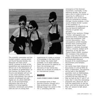 The scientific committee and the
invited curators—among whom
are found Yacouba Konate, Ivo
Mesquita and Hans Ulrich
Obrist—propose to think of the
possibilities and expectations of
African art in the framework of
the problems of globalization. In
this manner, the topics of the
forums and debates will turn on
a new urban aesthetic of the
African metropolises, the cultural
centers of emergent art and
digital art, for which DAK’ART
lab, an art and technology
laboratory that acts as a
platform to bring together
scientists, technicians and artists
with the aim of uniting their
experiences to create a synergy
of knowledge in the field of the
new media, has made itself
available. In its latest editions
Dakar has proven its capacity to
favor the exchange and
discovery of new names but,
above all, to situate its artists in
an international context.
Madrid
Ulrike Ottinger’s Videos at MNCARS
An essential name in New
German Cinema—though not a
fully acclaimed one—Ulrike
Ottinger began her career in the
70´s, coinciding with the
emergence of the feminist
movement; eventually, in the
following decade, she would
take a turn in order to focus on
enquiring if a different or
alternative view of the world
could be achieved by women.
Ottinger movies propose, in the
words of Berta Sichel—curator
of the exhibition—a
renegotiation of subjectivity as
they go beyond traditional
theories on gender and
sexuality.
Divided in four sections—Trilogy
/ Fiction: ethnographic and
adventure films; Underground,
Fluxus and Simbolism, and
Current Documents—, this
retrospective exhibit includes
thirteen films covering three
decades of her career, from
Madame X, absolute sovereign
(1977), a bizarre, lesbian sci-fi
adventure, to her last film
Twelve Chairs (2004). Another
film included in the exhibit is
Taiga, a trip into the nomadic
people of Mongolia and currently
a fundamental reference
because of its crossbreeding of
documentary and fantastic
narrative.
Her works have been shown at
Documenta 11 and at Witte de
With, in Rotterdam. The sessions
will be held in the MNCARS
assembly room on Wednesdays,
Thursdays and Fridays in May,
including the last Saturday of
May, as well as the 2nd
and 3rd
of
June. Don´t miss this interesting
programe and, above all, don´t
miss the opportunity to see the
artist, who will be present at the
May 12th
session to talk about
her work.
NEWS / ARTECONTEXTO / 113
Taiga, 1991-92
 