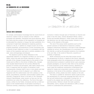 It’s already commonplace knowledge that the recent forms of
electronic creation invite an analysis of their different
processes and aesthetic, theoretical and social advances. With
this frame and the occasion of the exposition La Conquista de
la Ubicuidad this collection of essays has been published. It is
comprised of eight texts dedicated to exploring questions
relative to net.art, in addition to images of each one of the
projects presented, accompanied by a brief commentary and
a résumé of each collective or artist. In concordance with the
nature of this exposition said work is entirely available on the
web: www.centroparraga.com/ubiquid
The departure point for these reflections is the
appropriate selection of a fragment of Pièces sur l’art by Paul
Valéry, where the poet and thinker attempts to catch a
glimpse of the changes brought about by the growth of the
media and its effect on the terrain of Belles Arts, changes
that resulted determinant for him as they affected the
process of invention and perception. Was Valéry ahead of his
time in imagining that the system of sensations could
simultaneously compose itself in two or more places and that
“works will acquire a kind of ubiquity”, as in effect has
happened with the subterranean train (the subway) or the
secret, long-distance, automatic communication system (the
internet?) imagined by Verne in his Paris in The Twentieth
Century? Nevertheless, what concern us here are not the
predictions but rather the reflections. The first of the eight
essays, written by Hal Foster, introduces and has us hold our
gazes on the transformations of perception according to
historical contexts, employing a comparative analysis of three
moments in history through pairs of theorists (or theorist and
artist in the first case), namely Baudelaire-Manet, Valery-
Proust and Panofsky-Benjamin. Foster finally asks himself if
the electronic era can reach being another moment in the
history of the dialectic of the gaze.
The rest of the essays tackle questions such as the
pioneer practices of laboratories of electronic creation,
negligent institutional responses in the face of new challenges
imposed by net.art, the characteristics of a commission on
the internet, as well as the possible existence of an aesthetic
of its own that, in the words of Manovich, would be an
aesthetic of lightness.
Worth mentioning are the texts that revolve around
the perspectives of net.art in regards to the future, especially
those paragraphs where the consequences are traced of what
said phenomenon produces in political terrain upon proposing
escapist paradigms, as much for what refers to the economy
of visual production as the market economy, abolishing in
many cases the traditional mechanisms of distribution and
opting for models and conservative cannons as forms of
resistance in the terrain of the exhibition, reflected in the work
of hacktivists, artists, pirates and other utopists on the web.
This book is suitable for whomever wants to get to know
the development of a particular language like that of art on
the net and furthermore is interested in linking him- or
herself to this debate that still finds itself in an almost
germinal phase. Without a doubt this book questions,
demystifies, warns, situates and attempts to offer a critical
context to understand this phenomenon.
Natalia Maya Santacruz
116 / ARTECONTEXTO / BOOKS
VV.AA.
La Conquista de la Ubicuidad
(Dirección de la publicación: José Luis Brea)
Ed. Centro Párraga, Región de Murcia,
X-TRA – Fundación Caja Murcia,
CAAM, Cabildo de Gran Canaria,
Koldo Mitxelena Kulturunea.
Murcia 2003
 