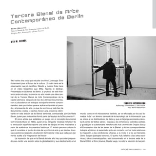 CRÍTICAS / ARTECONTEXTO / 119
“No haréis otra cosa que estudiar archivos”, presagia Erkki
Kurenniemi para el futuro de la cultura. ¡Y cuán cierta es la
observación que el científico, filósofo y músico finés hace
en el video biográfico que Mika Taanila le dedica!.
Presentada en la Bienal de Berlín, la profesía de este fron-
terizo entre el arte y la ciencia no sólo revela una idea cen-
tral de la Tercera Bienal de Arte Contemporáneo de la
capital alemana; después de las dos últimas Documentas,
con su abundancia de trabajos sociopolíticamente compro-
metidos, este pronóstico parece aplicarse también al pasa-
do y al presente del arte, ya que los archivos y todo tipo de
documentos orales y escritos tienen una presencia domi-
nante en esta edición de la Bienal berlinesa, comisariada por Ute Meta
Bauer, quien para más señas formó parte del equipo de la Documenta 11.
El único artista que establece un juego con el concepto documental
es Fernando Bryce (n. 1965), quien en su intrigante “análisis mimético” de
la revolución española expone una serie de dibujos en tinta realizados a
partir de auténticos documentos históricos. El artista peruano adopta lo
que él considera el punto de vista de un crítico de arte y así plantea diver-
sas cuestiones respecto a la elección del material -más que nada para dar
rienda suelta a la imaginación del lector-.
La impresión de que en la Bienal de este año hay que estar prepara-
do para recibir una lección sobre la globalización y sus efectos tanto en el
mundo como en el microcosmos berlinés, se ve reforzada por los así lla-
mados hubs1
-un término derivado de la tecnología de la información que
se refiere a los distribuidores de datos y que en la jerga aeronáutica deno-
ta el centro del tráfico aéreo-. Gracias a los inmensos y coloridos carteles
y guiado por la cuestionable metáfora del hub a través del Gropius Bau y
el Kunstwerke -dos de las sedes de la Bienal- y de sus correspondientes
trabajos artísticos, el espectador entra en contacto con los hubs relativos a
la migración, a las condiciones urbanas, a la moda o a los así llamados
Sonic Scapes (paisajes sonoros). El quinto hub, relativo a las artes escé-
nicas y otras cinematografías, está concentrado en la tercera sede de la
Bienal 2004, el Kino Arsenal. Desde luego, no sólo la elección de las pelí-
fabrics interseason
Adhocracy (installment I), 2003-2004.
Foto: Werner Maschmann
Tercera Bienal de Arte
Contemporáneo de Berlín
UTA M. REINDL
Berlín (Alemania)
Tercera Bienal de Arte Contemporáneo de Berlín
Gropius Bau, Kunstwerke y Kino Arsenal
 
