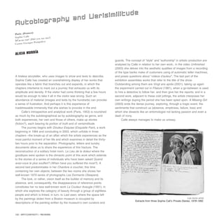 122 / ARTECONTEXTO / REVIEWS
A tireless storyteller, who uses images to show and texts to describe,
Sophie Calle has created an overwhelming display of her works that
operates like a fabric that branches out and expands, in which the
chapters intertwine to mark out a journey that exhausts us with its
amplitude and density. If the visitor had come thinking that a few hours
would be enough to take it all in the visitor was wrong. Such an
abundance of material (images and texts by the hundreds) can provoke
a sense of frustration. And perhaps it is this experience of
inaddressable immensity that she wishes to provoke in the end.
Calle’s introspective and analytical work (Paris, 1953) is nourished
as much by the autobiographical as by autobiography as genre, and
both experiences, her own and those of others, make up stories
(fiction?), each bearing its portion of truth and of verisimilitude.
The journey begins with Douleur Exquise (Exquisite Pain), a work
beginning in 1984 and concluding in 2003, which unfolds in three
chapters –the break-up of an affair which the artists experiences as the
most painful moment of her life and which examines in detail the thirty-
two hours prior to the separation. Photographs, letters and sundry
documents allow us to share the experience of this fracture. The
reconstruction of a solitary hotel room, La Lieu de la doleur where the
goodbyes were spoken is the climactic point of this work which extends
to the stories of a series of individuals who have been asked Quand
avez-vous le plus souffert? (When have you suffered the most?). A
second bed predominates in her Chambre à coucher, this time
containing her own objects; between the two rooms she shows her
well-known 1979 series of photographs Les Dormants (Sleepers).
The look, or rather, vision itself as the builder of memory and its
absence, and, consequently, the disappearance of reference points
constitutes her no less well-known work La Couleur Aveugle (1991), in
which she explores the category of beauty through a group of sightless
people and which is linked, in turn, to Last seen, where the space left
by the paintings stolen from a Boston museum is occupied by
descriptions of the painting written by the museum’s own curators and
guards. The concept of “style” and “authorship” in artistic production are
analysed by Calle in relation to her own work.; in the video Unfinished
(2003) she delves into the aesthetic qualities of images from a recording
of the type banks make of customers using of automatic teller machines,
and poses questions about “videos d’auteur”. The last part of the
exhibition assembles works that refer to the title of the show.
Outstanding among them are Vingt ans après (2001), taking up again
the experiment carried out in Filature (1981), when a go-between is used
to hire a detective to follow her, and then give her the reports; and in a
second work, adjacent to these cold jottings, the artists interposes her
own writings duping the period she has been spied upon. A Missing Girl
(2003) ends the dense journey, exploring, through a tragic event, the
sentiments that construct us (absence, emptiness, failure, loss) and
which she dissects like an entomologist not lacking passion and even a
dash of irony.
Calle always manages to make us uneasy.
Paris. (France)
Sophie Calle
M'as-tu vue? (Did you see me?)
Centre Georges Pompidou
Autobiography and Verisimilitude
ALICIA MURRÍA
Les bons amis
Extracts from three Sophie Call’s Private Diaries, 1978-1992.
 