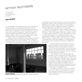 124 / ARTECONTEXTO / REVIEWS
For some decades Antoni Muntadas has been known internationally
for sparking debates about political and social issues. His work
operates with a basis in long and extensive projects about particular
themes, which are developed in numerous countries and a series of
facets. In the manner of an essayist who conducts his research by
chapters, Muntadas carefully studies several cultural, urban, and
museum contexts in order to draw up his proposals, which advance
progressively through the implementation of his ideas.
Perhaps owing to the multiplicity of countries and spaces through
which Muntadas’ projects travel, the artist produced his latest work
addressing precisely the subject of translation, under the English title
On Translation. This work focuses on the processes resulting from the
constant flow and international readaptation of information and power, in
geographical, economic, cultural, and political terms. As a project that
addresses the very problem of the transition and metamorphosis of
values and ideas, each of his alliterations in museums or galleries is
“translated” depending on the space in which it is presented.
As a part of On Translation, On View is a project that makes the
process of looking and perceiving a relative one. The work is presented
in Location 1, one of the few spaces in New York to maintain an artist-
in-residence program as well as an area for experimentation. On View
is a simple video projection of an exceedingly ambiguous scene: a
public space with shadows of figures who appear to be on a viewing
platform, though it is not clear whether this is in an airport, a museum,
or some other kind of public space. Moreover, in the empty gallery
some functional chairs reminiscent of Le Corbusier’s designs have
been placed.
Muntadas appears to be particularly concerned to
oblige the spectator to exercise his/her own capacity for
interpretation, which is not an exception in the wider
context of his work. For Muntadas, the viewer must play a
crucial role as an interpreting entity –which is summarized
in another of his works, consisting of the notice: “Warning.
Perception Requires Involvement”.
In the instance of On View, Muntadas utilizes the
minimalism of both the image and the information. We don’t
know who makes up the group of figures, nor where the act
of viewing is taking place. The image is thus converted into
an anonymous reference, a dictionary definition describing
the relativism of perception. By creating a space that
oscillates between waiting and expectation, our act of
wanting to understand what we are seeing becomes a part
of the work, and where ambiguity of perception resides in
the ambiguity of our interpretations of it.
By subjecting the image to a process of “translation”
from a specific context to an anonymous one, On View
thus summarizes and evokes the idea of the transitory
nature of significance and the constant interpretative
fluidity of what we see.
New York (USA)
Antoni Muntadas
OnTranslation: OnView
Location One.
ANTONI MUNTADAS
PABLO HELGUERA
Antoni Muntadas On Translation: On View, 2003. Courtesy: Location One
 