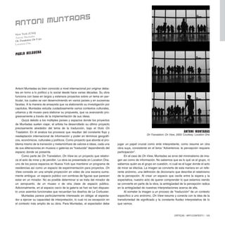 Antoni Muntadas es bien conocido a nivel internacional por originar deba-
tes en torno a lo político y lo social desde hace varias décadas. Su obra
funciona con base en largos y extensos proyectos sobre un tema en par-
ticular, los cuales se van desenvolviendo en varios países y en sucesivas
facetas. A la manera de ensayista que va elaborando su investigación por
capítulos, Muntadas estudia cuidadosamente varios contextos culturales,
urbanos y de museo para elaborar su propuesta, que va avanzando pro-
gresivamente a través de la implementación de sus ideas.
Quizá debido a los múltiples países y espacios donde los proyectos
de Muntadas suelen viajar, el artista ha desarrollado su último proyecto
precisamente alrededor del tema de la traducción, bajo el título On
Traslation. En él analiza los procesos que resultan del constante flujo y
readaptación internacional de información y poder en términos geográfi-
cos, económicos, culturales y políticos. Como proyecto que aborda el pro-
blema mismo de la transición y metamórfosis de valores e ideas, cada una
de sus aliteraciones en museos o galerías es “traducida” dependiendo del
espacio donde se presenta.
Como parte de On Translation, On View es un proyecto que relativi-
za el acto de mirar y de percibir. La obra es presentada en Location One,
uno de los pocos espacios en Nueva York que mantiene un programa de
residencias así como un espacio de experimentación para proyectos. On
View consiste en una simple proyección en video de una escena suma-
mente ambigua: un espacio público con sombras de figuras que parecen
estar en un mirador. No es posible determinar si se trata del mirador de
un aeropuerto, de un museo o de otra clase de espacio público.
Adicionalmente, en el espacio vacío de la galería se han se han dispues-
to unos asientos funcionales que recuerdan los diseños de Le Corbusier.
Muntadas parece particularmente interesado en obligar al especta-
dor a ejercer su capacidad de interpretación, lo cual no es excepción en
el contexto más amplio de su obra. Para Muntadas, el espectador debe
CRÍTICAS / ARTECONTEXTO / 125
jugar un papel crucial como ente interpretante, como resume en otra
obra suya, consistente en el lema “Advertencia: la percepción requiere
participación”.
En el caso de On View, Muntadas se sirve del minimalismo de ima-
gen así como de información. No sabemos que es lo qué ve el grupo, ni
sabemos quién es el grupo en cuestión, ni cuál es el lugar donde el acto
de mirar se efectúa. La imagen se convierte de esta manera en un refe-
rente anónimo, una definición de diccionario que describe el relativismo
de la percepción. Al crear un espacio que oscila entre la espera y la
expectativa, nuestro acto de querer comprender lo que estamos viendo
se convierte en parte de la obra, la ambigüedad de la percepción radica
en la ambigüedad de nuestras interpretaciones acerca de ella.
Al someter la imagen a un proceso de “traducción” de un contexto
específico a uno anónimo, On View resume y conecta con la idea de la
transitoriedad de significado y la constante fluidez interpretativa de lo
que vemos.
New York (USA)
Antoni Muntadas
OnTranslation: OnView
Location One.
ANTONI MUNTADAS
PABLO HELGUERA
Antoni Muntadas
On Translation: On View, 2003. Courtesy: Location One
 