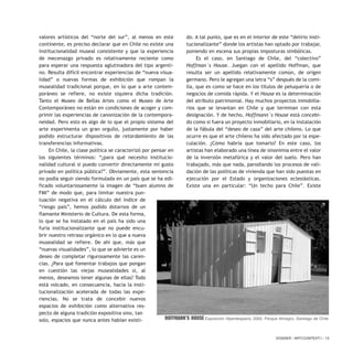 valores artísticos del “norte del sur”, al menos en este
continente, es preciso declarar que en Chile no existe una
institucionalidad museal consistente y que la experiencia
de mecenazgo privado es relativamente reciente como
para esperar una respuesta aglutinadora del tipo argenti-
no. Resulta difícil encontrar experiencias de “nueva visua-
lidad” o nuevas formas de exhibición que rompan la
musealidad tradicional porque, en lo que a arte contem-
poráneo se refiere, no existe siquiera dicha tradición.
Tanto el Museo de Bellas Artes como el Museo de Arte
Contemporáneo no están en condiciones de acoger y com-
primir las experiencias de canonización de la contempora-
neidad. Pero esto es algo de lo que el propio sistema del
arte experimenta un gran orgullo, justamente por haber
podido estructurar dispositivos de retardamiento de las
transferencias informativas.
En Chile, la clase política se caracterizó por pensar en
los siguientes términos: “¿para qué necesito institucio-
nalidad cultural si puedo convertir directamente mi gusto
privado en política pública?”. Obviamente, esta sentencia
no podía seguir siendo formulada en un país que se ha edi-
ficado voluntariosamente la imagen de “buen alumno de
FMI” de modo que, para limitar nuestra pun-
tuación negativa en el cálculo del índice de
“riesgo país”, hemos podido dotarnos de un
flamante Ministerio de Cultura. De esta forma,
lo que se ha instalado en el país ha sido una
furia institucionalizante que no puede encu-
brir nuestro retraso orgánico en lo que a nueva
musealidad se refiere. De ahí que, más que
“nuevas visualidades”, lo que se advierte es un
deseo de completar rigurosamente las caren-
cias. ¿Para qué fomentar trabajos que pongan
en cuestión las viejas musealidades si, al
menos, deseamos tener algunas de ellas? Todo
está volcado, en consecuencia, hacia la insti-
tucionalización acelerada de todas las expe-
riencias. No se trata de concebir nuevos
espacios de exhibición como alternativa res-
pecto de alguna tradición expositiva sino, tan
solo, espacios que nunca antes habían existi-
do. A tal punto, que es en el interior de este “delirio insti-
tucionalizante” donde los artistas han optado por trabajar,
poniendo en escena sus propias imposturas simbólicas.
Es el caso, en Santiago de Chile, del “colectivo”
Hoffman´s House. Juegan con el apellido Hoffman, que
resulta ser un apellido relativamente común, de origen
germano. Pero le agregan una letra “s” después de la comi-
lla, que es como se hace en los títulos de peluquería o de
negocios de comida rápida. Y el House es la determinación
del atributo patrimonial. Hay muchos proyectos inmobilia-
rios que se levantan en Chile y que terminan con esta
designación. Y de hecho, Hoffmann´s House está concebi-
do como si fuera un proyecto inmobiliario, en la instalación
de la fábula del “deseo de casa” del arte chileno. Lo que
ocurre es que el arte chileno ha sido afectado por la espe-
culación. ¿Cómo habría que tomarlo? En este caso, los
artistas han elaborado una línea de sinonimia entre el valor
de la inversión metafórica y el valor del suelo. Pero han
trabajado, más que nada, parodiando los procesos de vali-
dación de las políticas de vivienda que han sido puestas en
ejecución por el Estado y organizaciones eclesiásticas.
Existe una en particular: “Un techo para Chile”. Existe
DOSSIER / ARTECONTEXTO / 13
Hoffmann’s House Exposición Hiperdespacio, 2000. Parque Almagro, Santiago de Chile
 