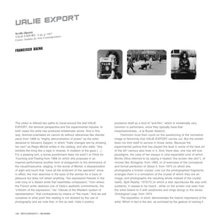 130 / ARTECONTEXTO / REVIEWS
The visitor is offered two paths to travel around the text-VALIE
EXPORT: the feminist perspective and the experimental impulse. In
both cases the artist has produced emblematic works. And in this
way, feminist-orientated art cannot do without references like Genital
pánic from 1969 (a “mighty demonstration of power” as the artist
declared to Giovanni Zapperi, in which “Valie changes sex by showing
her own” as Regis Michel writes in the catalog, and who adds: “she
exhibits the thing like a rape in reverse. A violation of the gaze […]
For a peeping tom, a worse punishment does not exist”) or Films for
Touching and Feeling from 1968 (in which she proposes in an
inspired performance another form of antagonism to the dominance of
the visual/masculine, staging, in the words of Michel, a disassociation
of sight and touch that “ruins all the eroticism of the operation” since,
in effect, the man searches in the eyes of the woman for a trace of
pleasure but does not obtain anything: “her expression freezes in the
cold irony of a distant smile that resembles compassion,” from where
the French writer deduces one of Valie’s aesthetic commitments, the
“criticism of the expression,” her “ridicule of the Western system of
representation,” that contravenes by means of “the mask.” And we ask
ourselves to what point this reading is not dictated by the use of
photography and we note that, in this as well, Valie´s poetics
proclaims itself as a kind of “anti-film,” which is incidentally very
common in performers, since they typically have that
inexpressiveness…à la Buster Keaton).
Feminism must then count on the questioning of the normative
image of femininity that VALIE EXPORT carries out. But the exhibit
does not limit itself to service in those ranks. Because the
experimental pathos that has played the lead in some of the best art
of the 20th
century also lives in it. And, there also, she has left true
paradigms, the case of her essays in cine expandido (one of which
Bonito Oliva referred to by saying it treated “the screen like skin”), of
movies like Sintagma, from 1983, or of exercises of the conceptual
and formal perfection of Glass II, from 1975 (in which she
photographs a broken crystal, cuts out the photographed fragments,
arranges them in a simulation of the crystal of which they are an
image, and photographs the resulting whole instead of the crystal
itself), Split Reality, 1970/73 (in which a disk reproduces My way until,
suddenly, it ceases to be heard…while on the screen one sees how
the artist listens to it with earphones and sings along) or the series
Ontological Leap, from 1974.
The exposition, in short, demonstrates the historic importance of the
artist. Which in fact is the aim, as surmised by the gesture of naming it
Seville (Spain)
VALIE EXPORT. A day of 1967.
Centro Andaluz de Arte Contemporáneo
VALIE EXPORT
FRANCISCO BAENA
 
