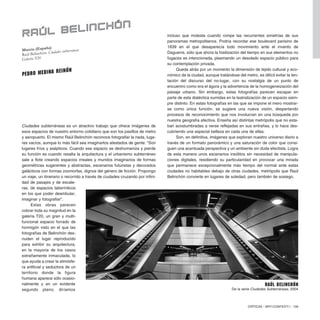 Ciudades subterráneas es un atractivo trabajo que ofrece imágenes de
esos espacios de nuestro entorno cotidiano que son los pasillos de metro
y aeropuerto. El mismo Raúl Belinchón reconoce fotografiar la nada, luga-
res vacíos, aunque lo más fácil sea imaginarlos atestados de gente: “Son
lugares fríos y asépticos. Cuando ese espacio se deshumaniza y pierde
su función es cuando resalta la arquitectura y el urbanismo subterráneo
sale a flote creando espacios irreales y mundos imaginarios de formas
geométricas sugerentes y abstractas, escenarios futuristas y decorados
galácticos con formas zoomorfas, dignos del género de ficción. Propongo
un viaje, un itinerario o recorrido a través de ciudades cruzando por infini-
dad de pasajes y de escale-
ras, de espacios laberínticos
en los que poder deambular,
imaginar y fotografiar”.
Estas obras parecen
cobrar toda su magnitud en la
galería T20, un gran y multi-
funcional espacio forrado de
hormigón visto en el que las
fotografías de Belinchón des-
nudan el lugar reproducido
para exhibir su arquitectura,
en la mayoría de los casos
extrañamente inmaculada, lo
que ayuda a crear la atmósfe-
ra artificial y seductora de un
territorio donde la figura
humana aparece sólo ocasio-
nalmente y en un evidente
segundo plano; diríamos
CRÍTICAS / ARTECONTEXTO / 139
incluso que molesta cuando rompe las recurrentes simetrías de sus
panoramas metropolitanos. Podría recordar ese boulevard parisino de
1839 en el que desaparecía todo movimiento ante el invento de
Daguerre, sólo que ahora la fosilización del tiempo en sus elementos no
fugaces es intencionada, plasmando un desolado espacio público para
su contemplación privada.
Queda atrás por un momento la dimensión de tejido cultural y eco-
nómico de la ciudad, aunque tratándose del metro, es difícil evitar la ten-
tación del discurso del no-lugar, con su nostalgia de un punto de
encuentro como era el ágora y la advertencia de la homogeneización del
paisaje urbano. Sin embargo, estas fotografías parecen escapar en
parte de esta dialéctica sumidas en la teatralización de un espacio siem-
pre distinto. En estas fotografías en las que se impone el mero mostrar-
se como única función, se sugiere una nueva visión, despertando
procesos de reconocimiento que nos involucran en una búsqueda por
nuestra geografía afectiva. Enseña así distintas metrópolis que no esta-
ban acostumbradas a verse reflejadas en sus entrañas, y lo hace des-
cubriendo una especial belleza en cada una de ellas.
Son, en definitiva, imágenes que exploran nuestro universo diario a
través de un formato panorámico y una saturación de color que consi-
guen una acentuada perspectiva y un ambiente sin duda efectista. Logra
de esta manera unos escenarios insólitos sin necesidad de manipula-
ciones digitales, residiendo su particularidad en provocar una mirada
que permanece excepcionalmente más tiempo del normal ante estas
ciudades no habitables debajo de otras ciudades, metrópolis que Raúl
Belinchón convierte en lugares de soledad, pero también de sosiego.
Murcia (España)
Raúl Belinchón. Ciudades subterráneas
Galería T20
RAÚL BELINCHÓN
Pedro Medina Reinón
Raúl Belinchón
De la serie Ciudades Subterráneas, 2004
 