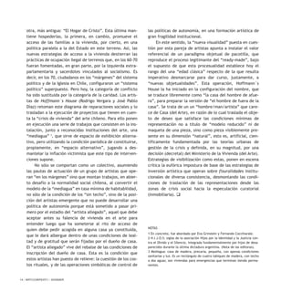 otra, más antigua: “El Hogar de Cristo”. Esta última man-
tiene hospederías, la primera, en cambio, promueve el
acceso de las familias a la vivienda, por cierto, en una
política paralela a la del Estado en este terreno. Así, las
nuevas estrategias de acceso a la vivienda destierran las
prácticas de ocupación ilegal de terrenos que, en los 60-70
fueran fomentadas, en gran parte, por la izquierda extra-
parlamentaria y sacerdotes vinculados al socialismo. Es
decir, en los 70, ciudadanos en los “márgenes” del sistema
político y de la Iglesia en Chile, configuraron un “sistema
político” superpuesto. Pero hoy, la categoría de conflicto
ha sido sustituida por la categoría de la caridad. Los artis-
tas de Hoffmann´s House (Rodrigo Vergara y José Pablo
Díaz) retoman este diagrama de reparaciones sociales y lo
trasladan a la ejecución de proyectos que tienen en cuen-
ta la “crisis de vivienda” del arte chileno. Para ello ponen
en ejecución una serie de trabajos que consisten en la ins-
talación, junto a reconocidas instituciones del arte, una
“mediagua” 3
, que sirve de espacio de exhibición alterna-
tivo, pero utilizando la condición paródica de constituirse,
propiamente, en “espacio alternativo”, jugando a des-
mantelar la inflación victimista que este tipo de interven-
ciones supone.
No sólo se comportan como un colectivo, asumiendo
las pautas de actuación de un grupo de artistas que ope-
ran “en los márgenes” sino que montan trabajos, en abier-
to desafío a la normalidad social chilena, al convertir el
modelo de la “mediagua” en tasa mínima de habitabilidad,
no sólo de la condición de los “sin techo”, sino de la posi-
ción del artistas emergente que no puede desarrollar una
política de autonomía porque está sometido a pasar pri-
mero por el estadio del “artista allegado”, aquel que debe
aceptar antes su falencia de vivienda en el arte para
entender luego que ha someterse al rito de acceso de
quien debe pedir acogida en alguna casa ya constituida,
que le dará albergue dentro de unas condiciones de leal-
tad y de gratitud que serán fijadas por el dueño de casa.
El “artista allegado” vive del rebalse de las condiciones de
inscripción del dueño de casa. Esta es la condición que
estos artistas han puesto de relieve: la cuestión de los cos-
tos rituales, y de las operaciones simbólicas de control de
las políticas de autonomía, en una formación artística de
gran fragilidad institucional.
En este sentido, la “nueva visualidad” puesta en cues-
tión por esta pareja de artistas apunta a instalar el valor
referencial de un paradigma objetual de pacotilla, que
reproduce el proceso legitimante del “ready-made”, bajo
el supuesto de que esta procesualidad establece hoy el
rango del una “edad clásica” respecto de la que resulta
imperativo desmarcarse para dar curso, justamente, a
“nuevas objetualidades”. Esta operación, Hoffmann´s
House la ha iniciado en la configuración del nombre, que
se traduce libremente como “la casa del hombre de afue-
ra”, para preparar la versión de “el hombre de fuera de la
casa”. Se trata de un un “hombre/man/artista” que care-
ce de Casa (del Arte), en razón de lo cual traslada el obje-
to de deseo que satisface las condiciones mínimas de
representación no a título de “modelo reducido” ni de
maqueta de una pieza, sino como pieza visiblemente pre-
sente en su dimensión “natural”, esto es, artificial, cien-
tíficamente fundamentada por las teorías urbanas de
gestión de la crisis y definida, en su magnitud, por una
decisión (decretal) del Ministerio de la Vivienda (del Arte).
Estrategias de visibilización como estas, ponen en escena
crítica la eufórica impostura de base de las estrategias de
inversión artística que operan sobre fisuralidades institu-
cionales de diversa consistencia, desmontando las condi-
ciones de traslación de las representaciones desde las
zonas de crisis social hacia la especulación curatorial
(inmobiliaria). q
NOTAS
1 En concreto, fue abordado por Eva Grinstein y Fernando Cocchiarale.
2 H.I.J.O.S: siglas de la asociación Hijos por la Identidad y la Justicia con-
tra el Olvido y el Silencio, integrada fundamentalmente por hijos de desa-
parecidos durante la última dictadura argentina. (Nota de las editoras).
3 Mediagua: casa de madera, precaria, pequeña, con apenas condiciones
sanitarias y luz. Es un rectángulo de cuatro tabiques de madera, con techo
a dos aguas; son viviendas para emergencias que terminan siendo perma-
nentes.
14 / ARTECONTEXTO / DOSSIER
 