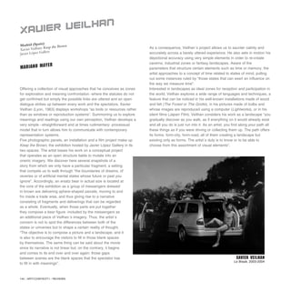 142 / ARTECONTEXTO / REVIEWS
Offering a collection of visual approaches that he conceives as zones
for exploration and meaning confrontation -where the statutes do not
get confirmed but simply the possible links are uttered and an open
dialogue strikes up between every work and the spectators, Xavier
Veilhan (Lyon, 1963) displays workshops “as tools or resources rather
than as windows or reproduction systems”. Summoning us to explore
meanings and readings using our own perception, Veilhan develops a
very simple –straightforward and at times rudimentary- processual
model that in turn allows him to communicate with contemporary
representation systems.
Five photographic panels, an installation and a film project make up
Keep the Brown, the exhibition hosted by Javier López Gallery in its
two spaces. The artist bases his work on a conceptual project
that operates as an open structure liable to mutate into an
oneiric imagery. We discover here several snapshots of a
story from which we only have a particular fragment, a setting
that compels us to walk through “the boundaries of dreams, of
reveries or of artificial mental states whose future or past you
ignore”. Accordingly, an ersatz bear in actual size is located at
the core of the exhibition as a group of messengers dressed
in brown are delivering sphere-shaped parcels, moving to and
fro inside a trade area, and thus giving rise to a narrative
consisting of fragments and deliverings that can be regarded
as a whole. Eventually, when those parts are put together
they compose a bear figure -included by the messengers as
an additional piece of Veilhan´s imagery. Thus, the artist´s
concern is not to spot the differences between both of the
states or universes but to shape a certain reality of thought.
“The objective is to compose a picture and a landscape, and it
is also to encourage the visitors to fill in those blank spaces
by themselves. The same thing can be said about the movie
since its narrative is not linear but, on the contrary, it begins
and comes to its end over and over again: those gaps
between scenes are the blank spaces that the spectator has
to fill in with meanings”.
As a consequence, Veilhan´s project allows us to saunter calmly and
accurately across a barely uttered experience. He also sets in motion his
depictional accuracy using very simple elements in order to re-create
caverns, industrial zones or fantasy landscapes. Aware of the
parameters that structure certain elements such as time or memory, the
artist approaches to a concept of time related to states of mind, pulling
out some instances ruled by “those states that can exert an influence on
the way we measure time”.
Interested in landscapes as ideal zones for reception and participation in
the world, Veilhan explores a wide range of languages and techniques, a
feature that can be noticed in his well-known installations made of wood
and felt (The Forest or The Grotto), in his pictures made of bulbs and
whose images are reproduced using a computer (Lightworks), or in his
silent films (Japan Film). Veilhan considers his work as a landscape “you
gradually discover as you walk, as if everything on it would already exist
and all you do is just run into it. As an artist, you find along your path all
these things as if you were driving or collecting them up. The path offers
its forms: form-city, form-road, all of them creating a landscape but
existing only as forms. The artist´s duty is to know or to be able to
choose from this assortment of visual elements”.
Madrid (Spain)
Xavier Veilhan: Keep the Brown
Javier López Gallery
XAVIER VEILHAN
MARIANO MAYER
XAVIER VEILHAN
Le Break, 2003-2004
 