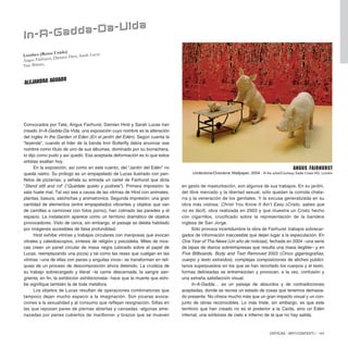 CRÍTICAS / ARTECONTEXTO / 147
Convocados por Tate, Angus Fairhurst, Damien Hirst y Sarah Lucas han
creado In-A-Gadda-Da-Vida, una exposición cuyo nombre es la alteración
del inglés In the Garden of Eden (En el jardín del Edén). Según cuenta la
“leyenda”, cuando el líder de la banda Iron Butterfly debía anunciar ese
nombre como título de uno de sus álbumes, dominado por su borrachera,
lo dijo como pudo y así quedó. Esa aceptada deformación es lo que estos
artistas exaltan hoy.
En la exposición, así como en este cuento, del “Jardín del Edén” no
queda rastro. Su prólogo es un empapelado de Lucas ilustrado con pan-
fletos de pizzerías, y señala su entrada un cartel de Fairhurst que dicta
“Stand still and rot” (“Quédate quieto y púdrete”). Primera impresión: la
sala huele mal. Tal vez sea a causa de las vitrinas de Hirst con animales,
plantas, basura, salchichas y animatronics. Segunda impresión: una gran
cantidad de elementos (entre empapelados vibrantes y objetos que van
de camillas a camiones con fotos porno), han colmado las paredes y el
espacio. La instalación aparece como un territorio dramático de objetos
provocadores. Visto de cerca, sin embargo, el paisaje se delata habitado
por imágenes accesibles de falsa profundidad.
Hirst exhibe vitrinas y trabajos circulares con mariposas que evocan
vitrales y caleidoscopios, síntesis de religión y psicodelia. Miles de mos-
cas crean un panel circular de masa negra (ubicado sobre el papel de
Lucas, reemplazando una pizza) y tal como las reses que cuelgan en las
vitrinas –una de ellas con peces y anguilas vivos– se transforman en reli-
quias de un proceso de descomposición ahora detenido. La crudeza de
su trabajo sobrecargado y literal –la carne descarnada, la sangre san-
grienta, en fin, la exhibición exhibicionista– hace que la muerte que exhi-
be signifique también la de toda metáfora.
Los objetos de Lucas resultan de operaciones combinatorias que
tampoco dejan mucho espacio a la imaginación. Son pícaras evoca-
ciones a la sexualidad y al consumo que reflejan resignación. Sillas en
las que reposan pares de piernas abiertas y cansadas -algunas ame-
nazadas por penes cubiertos de marlboros- y brazos que se mueven
en gesto de masturbación, son algunos de sus trabajos. En su jardín,
del libre mercado y la libertad sexual, sólo quedan la comida chata-
rra y la veneración de los genitales. Y la excusa generalizada en su
obra más vistosa: Christ You Know It Ain’t Easy (Cristo, sabes que
no es fácil), obra realizada en 2003 y que muestra un Cristo hecho
con cigarrillos, crucificado sobre la representación de la bandera
inglesa de San Jorge.
Sólo provoca incertidumbre la obra de Fairhurst: trabajos sobrecar-
gados de información inaccesible que dejan lugar a la especulación. En
One Year of The News (Un año de noticias), fechada en 2004 –una serie
de tapas de diarios sobreimpresas que resulta una masa ilegible– y en
Five Billboards, Body and Text Removed 2003 (Cinco gigantografías,
cuerpo y texto extraídos), complejas composiciones de afiches publici-
tarios superpuestos en los que se han recortado los cuerpos y el texto,
formas delineadas se entremezclan y provocan, a la vez, confusión y
una extraña satisfacción visual.
In-A-Gadda… es un paisaje de absurdos y de contradicciones
aceptadas, donde se recrea un estado de cosas que tenemos demasia-
do presente. No ofrece mucho más que un gran impacto visual y un con-
junto de obras reconocibles. Lo más triste, sin embargo, es que este
territorio que han creado no es el posterior a la Caída, sino un Edén
infernal, una simbiosis de cielo e infierno de la que no hay salida.
In-A-Gadda-Da-Vida
Angus Fairhurst
Underdone/Overdone Wallpaper, 2004 . © the artist/Courtesy Sadie Coles HQ, London
ALEJANDRA AGUADO
Londres (Reino Unido)
Angus Fairhurst, Damien Hirst, Sarah Lucas
Tate Britain,
 