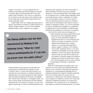 16 / ARTECONTEXTO / DOSSIER
academy of the fissure. It can be supposed that the
question is formulated with different degrees of intensity
in societies highly institutionalizated and in those with
fragile artistic institutions. Thus, there is no alternative
but to propose an overview based on the experience that
we have been able to systematize through contact with
diverse production scenes.
In March 2003, at the last “Dialogos Iberoamericanos” in
Valencia, the problem was tackled1
by making reference to a
specific and basic situation: the crisis of the traditional
exhibition models is only a symptom of the complex
relations between artistic practices and the public and
private powers that determine the conditions of their
circulation. When in a country like Brazil the policy is to
reconvert the set of institutions of exhibition through the
implementation of art centers supported by large companies
which perversely complement the initiatives and proposals
that, from the State, take place in an analogous terrain, the
flurry of artists groups and associations that seek exhibition
alternatives do so not exactly as an answer to a crisis in the
system’s functioning; it is more an institutionalization of the
alternative itself, bringing to the artistic field models of
social intervention that have proven to be relatively
efficacious in social and political fields. This probably comes
out of experience with a complex political negotiation which
cuts through Brazilian society, a negotiation not exempt
from real and symbolic violence. In a certain way, this
fissure of institutions acquires the value of an indicative
vector which the institutionality itself requires in order to
validate its maintenance reforms. It’s as if the fissurability
of museum institutions were managed so as to legitimate
the healing action of new investments in exhibition space
available to new experiences. In this chain, it is logical to
think that this context favors the emergence of
cultural initiatives and artistic productivities that do
not have access to the established exhibition
spaces. From this fissurability emerges the
hypothesis that there is a strip of initiatives that
seeks its own spaces for expression, that even
supports these initiatives from a distance,
because it is crucial that these experiences
acquire a degree of visibility. In the continent
that invented “marginality theory” in the sixties
to define the rationability of the large masses of
inhabitants’ access to the pleasure that had been
denied to them, the mere idea of working from
the margins of institutions speaks of the wealth of
ingenuity where these new generations of artists
work. And this ingenuity turns out to be a symptom
of an ideological dismantling of considerable
proportions.
Brazil has a differentiated and complex scene in the
visual arts, one with unequal and combined institutional
histories. It has a network of universities that assures the
reproduction of a historiographical knowledge that has
adequately legitimized the “legend” of Brazilian modernity.
It has a firm museum system not exempt from rich
contradictions in administration and collection experiences.
It has a capacity for initiatives in terms of civil society that
authorizes recognizing the existence of a strong artistic
associationism. This is nothing new. It has, furthermore, a
long tradition of institutional autonomies within civil society
The Chilean political class has been
characterized by thinking in the
following terms: “What do I need
cultural institutionality for if I can turn
my private taste into public policy?”
 